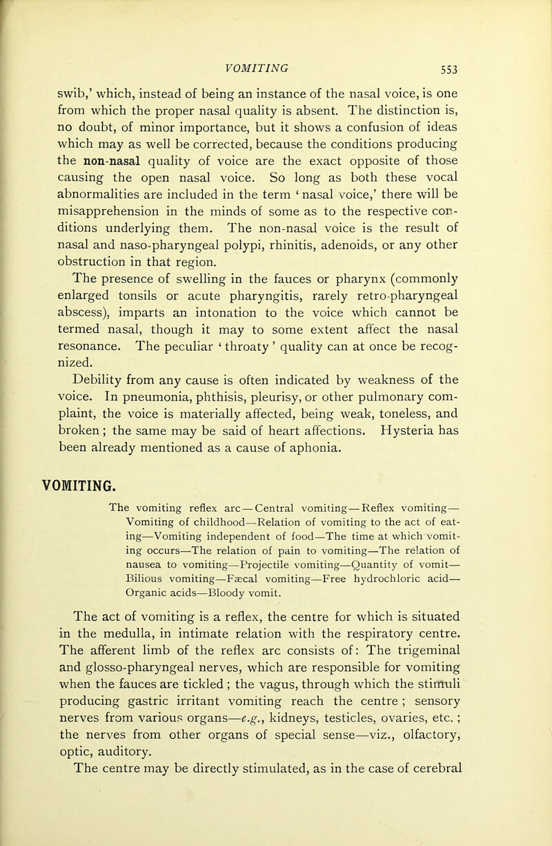 swib,’ which, instead of being an instance of the nasal voice, is one from which the proper nasal quality is absent. The distinction is, no doubt, of minor importance, but it shows a confusion of ideas which may as well be corrected, because the conditions producing the non-nasal quality of voice are the exact opposite of those causing the open nasal voice. So long as both these vocal abnormalities are included in the term ‘ nasal voice,’ there will be misapprehension in the minds of some as to the respective con- ditions underlying them. The non-nasal voice is the result of nasal and naso-pharyngeal polypi, rhinitis, adenoids, or any other obstruction in that region. The presence of swelling in the fauces or pharynx (commonly enlarged tonsils or acute pharyngitis, rarely retro-pharyngeal abscess), imparts an intonation to the voice which cannot be termed nasal, though it may to some extent affect the nasal resonance. The peculiar ‘ throaty ’ quality can at once be recog- nized. Debility from any cause is often indicated by weakness of the voice. In pneumonia, phthisis, pleurisy, or other pulmonary com- plaint, the voice is materially affected, being weak, toneless, and broken; the same may be said of heart affections. Hysteria has been already mentioned as a cause of aphonia. VOMITING. The vomiting reflex arc—Central vomiting—Reflex vomiting— Vomiting of childhood—Relation of vomiting to the act of eat- ing—Vomiting independent of food—The time at which vomit- ing occurs—The relation of pain to vomiting—The relation of nausea to vomiting—Projectile vomiting—Quantity of vomit— Bilious vomiting—Faecal vomiting—Free hydrochloric acid— Organic acids—Bloody vomit. The act of vomiting is a reflex, the centre for which is situated in the medulla, in intimate relation with the respiratory centre. The afferent limb of the reflex arc consists of: The trigeminal and glosso-pharyngeal nerves, which are responsible for vomiting when the fauces are tickled ; the vagus, through which the stimuli producing gastric irritant vomiting reach the centre ; sensory nerves from various organs—e.g., kidneys, testicles, ovaries, etc. ; the nerves from other organs of special sense—viz., olfactory, optic, auditory. The centre may be directly stimulated, as in the case of cerebral