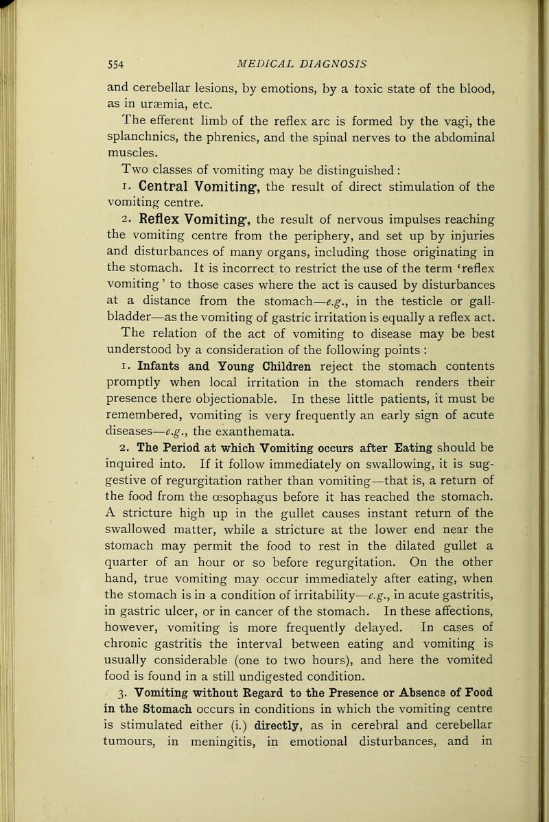and cerebellar lesions, by emotions, by a toxic state of the blood, as in uraemia, etc. The efferent limb of the reflex arc is formed by the vagi, the splanchnics, the phrenics, and the spinal nerves to the abdominal muscles. Two classes of vomiting may be distinguished : 1. Central Vomiting’, the result of direct stimulation of the vomiting centre. 2. Reflex Vomiting’, the result of nervous impulses reaching the vomiting centre from the periphery, and set up by injuries and disturbances of many organs, including those originating in the stomach. It is incorrect to restrict the use of the term ‘reflex vomiting ’ to those cases where the act is caused by disturbances at a distance from the stomach—e.g., in the testicle or gall- bladder—as the vomiting of gastric irritation is equally a reflex act. The relation of the act of vomiting to disease may be best understood by a consideration of the following points : 1. Infants and Young Children reject the stomach contents promptly when local irritation in the stomach renders their presence there objectionable. In these little patients, it must be remembered, vomiting is very frequently an early sign of acute diseases—e.g., the exanthemata. 2. The Period at which Vomiting occurs after Eating should be inquired into. If it follow immediately on swallowing, it is sug- gestive of regurgitation rather than vomiting—that is, a return of the food from the oesophagus before it has reached the stomach. A stricture high up in the gullet causes instant return of the swallowed matter, while a stricture at the lower end near the stomach may permit the food to rest in the dilated gullet a quarter of an hour or so before regurgitation. On the other hand, true vomiting may occur immediately after eating, when the stomach is in a condition of irritability—e.g., in acute gastritis, in gastric ulcer, or in cancer of the stomach. In these affections, however, vomiting is more frequently delayed. In cases of chronic gastritis the interval between eating and vomiting is usually considerable (one to two hours), and here the vomited food is found in a still undigested condition. 3. Vomiting without Regard to the Presence or Absence of Food in the Stomach occurs in conditions in which the vomiting centre is stimulated either (i.) directly, as in cerebral and cerebellar tumours, in meningitis, in emotional disturbances, and in
