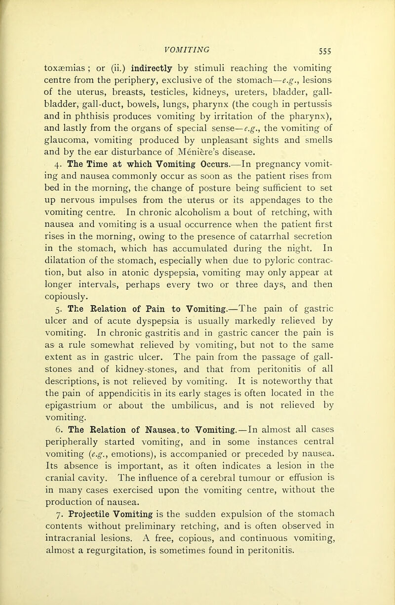 toxaemias ; or (ii.) indirectly by stimuli reaching the vomiting centre from the periphery, exclusive of the stomach—e.g., lesions of the uterus, breasts, testicles, kidneys, ureters, bladder, gall- bladder, gall-duct, bowels, lungs, pharynx (the cough in pertussis and in phthisis produces vomiting by irritation of the pharynx), and lastly from the organs of special sense—e.g., the vomiting of glaucoma, vomiting produced by unpleasant sights and smells and by the ear disturbance of Meniere’s disease. 4. The Time at which Vomiting Occurs.—In pregnancy vomit- ing and nausea commonly occur as soon as the patient rises from bed in the morning, the change of posture being sufficient to set up nervous impulses from the uterus or its appendages to the vomiting centre. In chronic alcoholism a bout of retching, with nausea and vomiting is a usual occurrence when the patient first rises in the morning, owing to the presence of catarrhal secretion in the stomach, which has accumulated during the night. In dilatation of the stomach, especially when due to pyloric contrac- tion, but also in atonic dyspepsia, vomiting may only appear at longer intervals, perhaps every two or three days, and then copiously. 5. The Relation of Pain to Vomiting.—The pain of gastric ulcer and of acute dyspepsia is usually markedly relieved by vomiting. In chronic gastritis and in gastric cancer the pain is as a rule somewhat relieved by vomiting, but not to the same extent as in gastric ulcer. The pain from the passage of gall- stones and of kidney-stones, and that from peritonitis of all descriptions, is not relieved by vomiting. It is noteworthy that the pain of appendicitis in its early stages is often located in the epigastrium or about the umbilicus, and is not relieved by vomiting. 6. The Relation of Nausea.to Vomiting. — In almost all cases peripherally started vomiting, and in some instances central vomiting {e.g., emotions), is accompanied or preceded by nausea. Its absence is important, as it often indicates a lesion in the cranial cavity. The influence of a cerebral tumour or effusion is in many cases exercised upon the vomiting centre, without the production of nausea. 7. Projectile Vomiting is the sudden expulsion of the stomach contents without preliminary retching, and is often observed in intracranial lesions. A free, copious, and continuous vomiting, almost a regurgitation, is sometimes found in peritonitis.