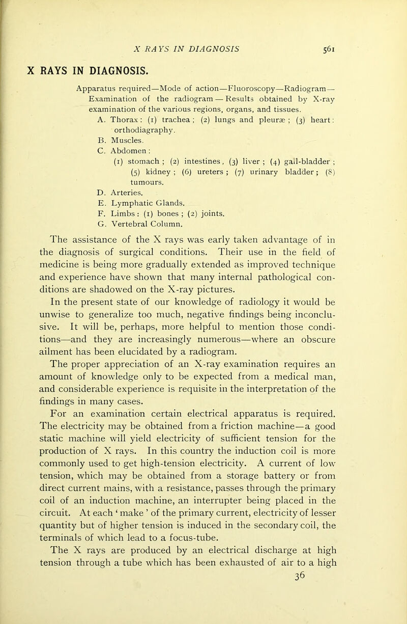X RAYS IN DIAGNOSIS. Apparatus required—Mode of action—Fluoroscopy—Radiogram— Examination of the radiogram — Results obtained by X-ray examination of the various regions, organs, and tissues. A. Thorax : (i) trachea ; (2) lungs and pleurae ; (3) heart; orthodiagraphy. B. Muscles. C. Abdomen : (i) stomach ; (2) intestines, (3) liver ; (4) gall-bladder ; (5) kidney ; (6) ureters ; (7) urinary bladder; (8) tumours. D. Arteries. E. Lymphatic Glands. F. Limbs : (i) bones ; (2) joints. G. Vertebral Column. The assistance of the X rays was early taken advantage of in the diagnosis of surgical conditions. Their use in the field of medicine is being more gradually extended as improved technique and experience have shown that many internal pathological con- ditions are shadowed on the X-ray pictures. In the present state of our knowledge of radiology it would be unwise to generalize too much, negative findings being inconclu- sive. It will be, perhaps, more helpful to mention those condi- tions—and they are increasingly numerous—where an obscure ailment has been elucidated by a radiogram. The proper appreciation of an X-ray examination requires an amount of knowledge only to be expected from a medical man, and considerable experience is requisite in the interpretation of the findings in many cases. For an examination certain electrical apparatus is required. The electricity may be obtained from a friction machine—a good static machine will yield electricity of sufficient tension for the production of X rays. In this country the induction coil is more commonly used to get high-tension electricity. A current of low tension, which may be obtained from a storage battery or from direct current mains, with a resistance, passes through the primary coil of an induction machine, an interrupter being placed in the circuit. At each ‘ make ’ of the primary current, electricity of lesser quantity but of higher tension is induced in the secondary coil, the terminals of which lead to a focus-tube. The X rays are produced by an electrical discharge at high tension through a tube which has been exhausted of air to a high 36