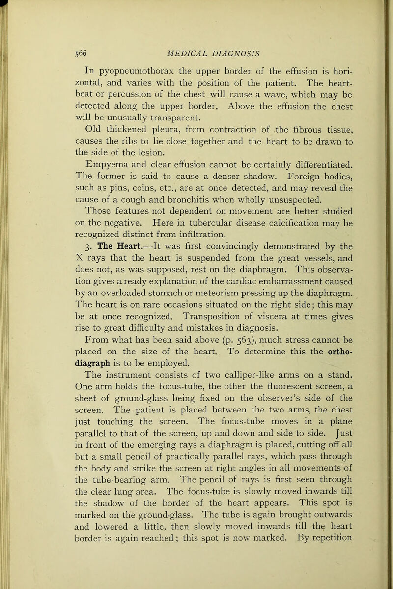 In pyopneumothorax the upper border of the effusion is hori- zontal, and varies with the position of the patient. The heart- beat or percussion of the chest will cause a wave, which may be detected along the upper border. Above the effusion the chest will be unusually transparent. Old thickened pleura, from contraction of .the fibrous tissue, causes the ribs to lie close together and the heart to be drawn to the side of the lesion. Empyema and clear effusion cannot be certainly differentiated. The former is said to cause a denser shadow. Foreign bodies, such as pins, coins, etc., are at once detected, and may reveal the cause of a cough and bronchitis when wholly unsuspected. Those features not dependent on movement are better studied on the negative. Here in tubercular disease calcification may be recognized distinct from infiltration. 3. The Heart.—It was first convincingly demonstrated by the X rays that the heart is suspended from the great vessels, and does not, as was supposed, rest on the diaphragm. This observa- tion gives a ready explanation of the cardiac embarrassment caused by an overloaded stomach or meteorism pressing up the diaphragm. The heart is on rare occasions situated on the right side; this may be at once recognized. Transposition of viscera at times gives rise to great difficulty and mistakes in diagnosis. From what has been said above (p. 563), much stress cannot be placed on the size of the heart. To determine this the ortho- diagraph is to be employed. The instrument consists of two calliper-like arms on a stand. One arm holds the focus-tube, the other the fluorescent screen, a sheet of ground-glass being fixed on the observer’s side of the screen. The patient is placed between the two arms, the chest just touching the screen. The focus-tube moves in a plane parallel to that of the screen, up and down and side to side. Just in front of the emerging rays a diaphragm is placed, cutting off all but a small pencil of practically parallel rays, which pass through the body and strike the screen at right angles in all movements of the tube-bearing arm. The pencil of rays is first seen through the clear lung area. The focus-tube is slowly moved inwards till the shadow of the border of the heart appears. This spot is marked on the ground-glass. The tube is again brought outwards and lowered a little, then slowly moved inwards till the heart border is again reached; this spot is now marked. By repetition