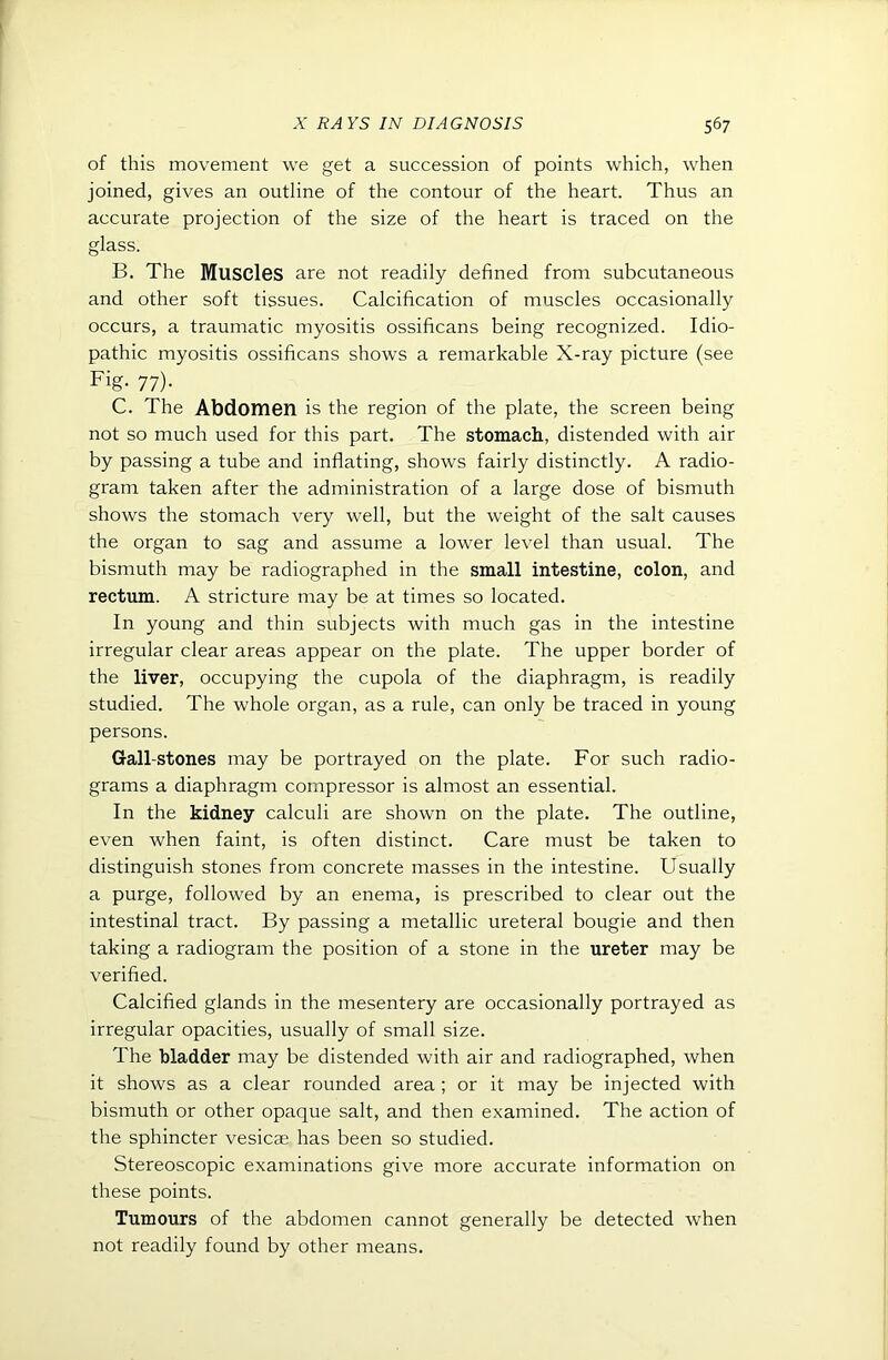 of this movement we get a succession of points which, when joined, gives an outline of the contour of the heart. Thus an accurate projection of the size of the heart is traced on the glass. B. The MuSCIgs are not readily defined from subcutaneous and other soft tissues. Calcification of muscles occasionally occurs, a traumatic myositis ossificans being recognized. Idio- pathic myositis ossificans shows a remarkable X-ray picture (see Fig. 77). C. The Abdomen is the region of the plate, the screen being not so much used for this part. The stomach, distended with air by passing a tube and inflating, shows fairly distinctly. A radio- gram taken after the administration of a large dose of bismuth shows the stomach very well, but the weight of the salt causes the organ to sag and assume a lower level than usual. The bismuth may be radiographed in the small intestine, colon, and rectum. A stricture may be at times so located. In young and thin subjects with much gas in the intestine irregular clear areas appear on the plate. The upper border of the liver, occupying the cupola of the diaphragm, is readily studied. The whole organ, as a rule, can only be traced in young persons. Gall-stones may be portrayed on the plate. For such radio- grams a diaphragm compressor is almost an essential. In the kidney calculi are shown on the plate. The outline, even when faint, is often distinct. Care must be taken to distinguish stones from concrete masses in the intestine. Usually a purge, followed by an enema, is prescribed to clear out the intestinal tract. By passing a metallic ureteral bougie and then taking a radiogram the position of a stone in the ureter may be verified. Calcified glands in the mesentery are occasionally portrayed as irregular opacities, usually of small size. The bladder may be distended with air and radiographed, when it shows as a clear rounded area ; or it may be injected with bismuth or other opaque salt, and then examined. The action of the sphincter vesicae has been so studied. Stereoscopic examinations give more accurate information on these points. Tumours of the abdomen cannot generally be detected when not readily found by other means.