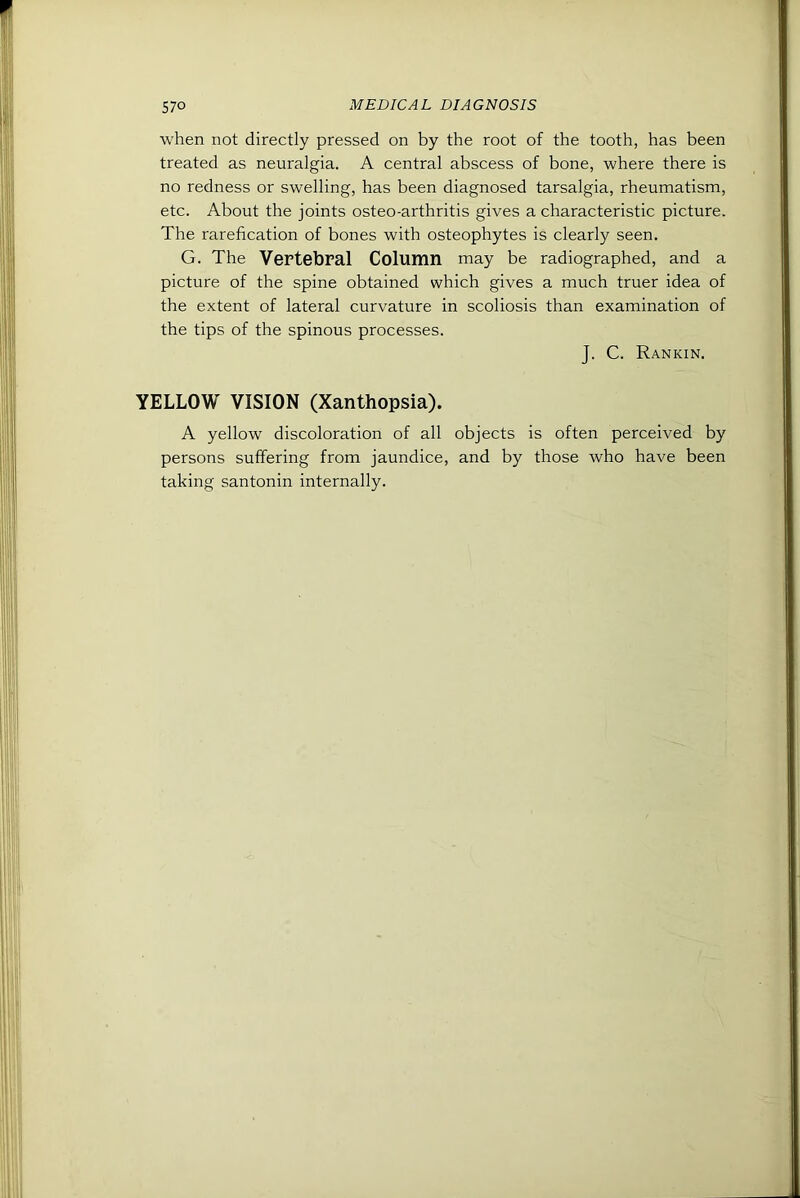 when not directly pressed on by the root of the tooth, has been treated as neuralgia. A central abscess of bone, where there is no redness or swelling, has been diagnosed tarsalgia, rheumatism, etc. About the joints osteo-arthritis gives a characteristic picture. The rarefication of bones with osteophytes is clearly seen. G. The Vertebral Column may be radiographed, and a picture of the spine obtained which gives a much truer idea of the extent of lateral curvature in scoliosis than examination of the tips of the spinous processes. J. C. Rankin. YELLOW VISION (Xanthopsia). A yellow discoloration of all objects is often perceived by persons suffering from jaundice, and by those who have been taking santonin internally.