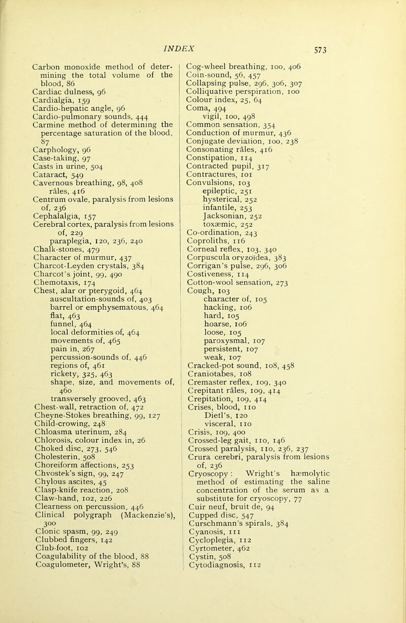 Carbon monoxide method of deter- mining the total volume of the blood, 86 Cardiac dulness, 96 Cardialgia, 159 Cardio-hepatic angle, 96 Cardio-pulmonary sounds, 444 Carmine method of determining the percentage saturation of the blood, 87 Carphology, 96 Case-taking, 97 Casts in urine, 504 Cataract, 549 Cavernous breathing, 98, 408 rales, 416 Centrum ovale, paralysis from lesions of, 236 Cephalalgia, 157 Cerebral cortex, paralysis from lesions of, 229 paraplegia, 120, 236, 240 Chalk-stones, 479 Character of murmur, 437 Charcot-Leyden crystals, 384 Charcot’s joint, 99, 490 Chemotaxis, 174 Chest, alar or pterygoid, 464 auscultation-sounds of, 403 barrel or emphysematous, 464 flat, 463 funnel, 464 local deformities of, 464 movements of, 465 pain in, 267 percussion-sounds of, 446 regions of, 461 rickety, 325, 463 shape, size, and movements of, 460 transversely grooved, 463 Chest-wall, retraction of, 472 Cheyne-Stokes breathing, 99, 127 Child-crowing, 248 Chloasma uterinum, 284 Chlorosis, colour index in, 26 Choked disc, 273, 546 Cholesterin, 508 Choreiform affections, 253 Chvostek’s sign, 99, 247 Chylous ascites, 45 Clasp-knife reaction, 208 Claw-hand, 102, 226 Clearness on percussion, 446 Clinical polygraph (Mackenzie’s), 300 Clonic spasm, 99, 249 Clubbed fingers, 142 Club-foot, 102 Coagulability of the blood, 88 Coagulometer, Wright’s, 88 Cog-wheel breathing, 100, 406 Coin-sound, 56, 457 Collapsing pulse, 296, 306, 307 Colliquative perspiration, 100 Colour index, 25, 64 Coma, 494 vigil, 100, 498 Common sensation, 354 Conduction of murmur, 436 Conjugate deviation, 100, 238 Consonating rales, 416 Constipation, 114 Contracted pupil, 317 Contractures, loi Convulsions, 103 epileptic, 251 hysterical, 252 infantile, 253 Jacksonian, 252 toxaemic, 252 Co-ordination, 243 Coproliths, 116 Corneal reflex, 103, 340 Corpuscula oryzoidea, 383 Corrigan’s pulse, 296, 306 Costiveness, 114 Cotton-wool sensation, 273 Cough, 103 character of, 105 hacking, 106 hard, 105 hoarse, 106 loose, 105 paroxysmal, 107 persistent, 107 weak, 107 Cracked-pot sound, 108, 458 Craniotabes, 108 Cremaster reflex, 109, 340 Crepitant rales, log, 414 j Crepitation, 109, 414 Crises, blood, no Dietl’s, 120 I visceral, no ' Crisis, 109, 400 , Crossed-leg gait, no, 146 Crossed paralysis, no, 236, 237 Crura cerebri, paralysis from lesions of, 236 I Cryoscopy ; Wright’s ha;molytic method of estimating the saline I concentration of the serum as a substitute for cryoscopy, 77 Cuir neuf, bruit de, 94 Cupped disc, 547 Curschmann’s spirals, 384 Cyanosis, in ' Cycloplegia, 112 1 Cyrtometer, 462 I Cystin, 508 I Cytodiagnosis, 112