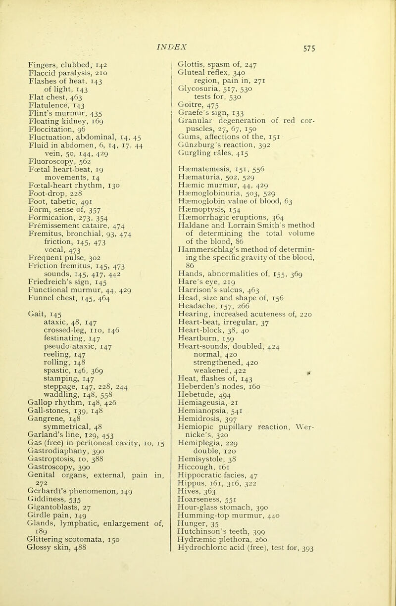 Fingers, clubbed, 142 Flaccid paralysis, 210 Flashes of heat, 143 of light, 143 Flat chest, 463 Flatulence, 143 Flint’s murmur, 435 Floating kidney, 169 Floccitation, g6 Fluctuation, abdominal, 14, 45 Fluid in abdomen, 6, 14, 17, 44 vein, 50, 144, 429 Fluoroscopy, 562 Foetal heart-beat, ig movements, 14 Foetal-heart rhythm, 130 Foot-drop, 228 Foot, tabetic, 491 Form, sense of, 357 Formication, 273, 354 Fremissement cataire, 474 Fremitus, bronchial, 93, 474 friction, 145, 473 vocal, 473 Frequent pulse, 302 Friction fremitus, 145, 473 sounds, 145, 417, 442 Friedreich’s sign, 145 Functional murmur, 44, 429 Funnel chest, 145, 464 Gait, 145 ataxic, 48, 147 crossed-leg, no, 146 festinating, 147 pseudo-ataxic, 147 reeling, 147 rolling, 148 spastic, 146, 369 stamping, 147 steppage, 147, 228, 244 waddling, 148, 558 Gallop rhythm, 148, 426 Gall-stones, 139, 148 Gangrene, 148 symmetrical, 48 Garland’s line, 129, 453 Gas (free) in peritoneal cavity, 10, 15 Gastrodiaphany, 390 Gastroptosis, 10, 388 Gastroscopy, 390 Genital organs, external, pain in, 272 Gerhardt’s phenomenon, 149 Giddiness, 535 Gigantoblasts, 27 Girdle pain, 149 Glands, lymphatic, enlargement of, 189 Glittering scotomata, 150 Glossy skin, 488 I Glottis, spasm of, 247 i Gluteal reflex, 340 region, pain in, 271 Glycosuria, 517, 530 tests for, 530 Goitre, 475 Graefe’s sign, 133 Granular degeneration of red cor- puscles, 27, 67, 150 Gums, affections of the, 151 Giinzburg’s reaction, 392 Gurgling rales, 415 Hasmatemesis, 151, 556 Haematuria, 502, 529 Haemic murmur, 44, 429 Hasmoglobinuria, 503, 529 Haemoglobin value of blood, 63 Haemoptysis, 154 Haemorrhagic eruptions, 364 Haldane and Lorrain Smith's method of determining the total volume of the blood, 86 Hammerschlag’s method of determin- ing the specific gravity of the blood, 86 Hands, abnormalities of, 155, 369 Hare’s eye, 219 Harrison’s sulcus, 463 Head, size and shape of, 156 Headache, 157, 266 Hearing, increased acuteness of, 220 Heart-beat, irregular, 37 Heart-block, 38, 40 Heartburn, 159 Heart-sounds, doubled, 424 normal, 420 strengthened, 420 weakened, 422 ^ Heat, flashes of, 143 Heberden’s nodes, 160 Hebetude, 494 Hemiageusia, 21 Hemianopsia, 541 Hemidrosis, 397 Hemiopic pupillary reaction, Wer- nicke’s, 320 Hemiplegia, 229 double, 120 Hemisystole, 38 Hiccough, 161 Hippocratic facies, 47 Hippus, 161, 316, 322 Hives, 363 Hoarseness, 551 Hour-glass stomach, 390 Humming-top murmur, 440 Hunger, 35 Hutchinson’s teeth, 399 Hydraemic plethora, 260 Hydrochloric acid (free), test for, 393