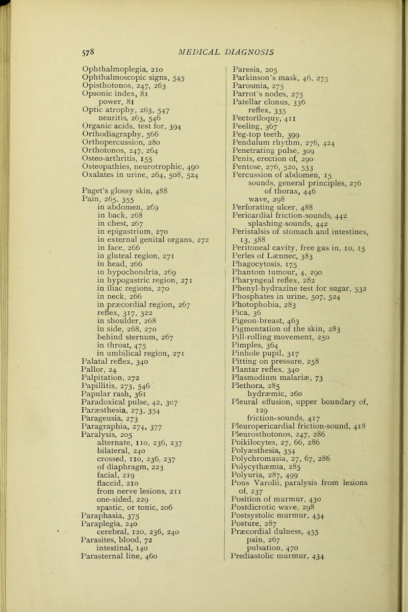 Ophthalmoplegia, 210 Ophthalmoscopic signs, 545 Opisthotonos, 247, 263 Opsonic index, 81 power, 81 Optic atrophy, 263, 547 neuritis, 263, 546 Organic acids, test for, 394 Orthodiagraphy, 566 Orthopercussion, 280 Orthotonos, 247, 264 Osteo-arthritis, 155 Osteopathies, neurotrophic, 490 Oxalates in urine, 264, 508, 524 Paget’s glossy skin, 488 Pain, 265, 355 in abdomen, 269 in back, 268 in chest, 267 in epigastrium, 270 in external genital organs, 272 in face, 266 in gluteal region, 271 in head, 266 in hypochondria, 269 in hypogastric region, 271 in iliac regions, 270 in neck, 266 in prascordial region, 267 reflex, 317, 322 in shoulder, 268 in side, 268, 270 behind sternum, 267 in throat, 475 in umbilical region, 271 Palatal reflex, 340 Pallor, 24 Palpitation, 272 Papillitis, 273, 546 Papular rash, 361 Paradoxical pulse, 42, 307 Parassthesia, 273, 354 Parageusia, 273 Paragraphia, 274, 377 Paralysis. 205 alternate, no, 236, 237 bilateral, 240 crossed, no, 236, 237 of diaphragm, 223 facial, 219 flaccid, 210 from nerve lesions, 211 one-sided, 229 spastic, or tonic, 206 Paraphasia, 375 Paraplegia, 240 cerebral, 120, 236, 240 Parasites, blood, 72 intestinal, 140 Parasternal line, 460 Paresis, 205 Parkinson’s mask, 46, 275 Parosmia, 275 Parrot’s nodes, 275 Patellar clonus, 336 reflex, 335 Pectoriloquy, 411 Peeling, 367 Peg-top teeth, 399 Pendulum rhythm, 276, 424 Penetrating pulse, 309 Penis, erection of, 290 Pentose, 276, 520, 533 Percussion of abdomen, 15 sounds, general principles, 276 of thorax, 446 wave, 298 Perforating ulcer, 488 Pericardial friction-sounds, 442 splashing-sounds, 442 Peristalsis of stomach and intestines, 13. 388 Peritoneal cavity, free gas in, 10, 15 Perles of Laennec, 383 Phagocytosis, 175 Phantom tumour, 4, 290 Pharyngeal reflex, 282 Phenyl-hydrazine test for sugar, 532 Phosphates in urine, 507, 524 Photophobia, 283 Pica, 36 Pigeon-breast, 463 Pigmentation of the skin, 283 Pill-rolling movement, 250 Pimples, 364 Pinhole pupil, 317 Pitting on pressure, 258 Plantar reflex, 340 Plasmodium malarias, 73 Plethora, 285 hydrasmic, 260 Pleural effusion, upper boundary of, 129 friction-sounds, 417 Pleuropericardial friction-sound, 418 Pleurosthotonos, 247, 286 Poikilocytes, 27, 66, 286 Polysesthesia, 354 Polychromasia, 27, 67, 286 Polycythasmia, 285 Polyuria, 287, 499 Pons Varolii, paralysis from lesions of, 237 Position of murmur, 430 Postdicrotic wave, 298 Postsystolic murmur, 434 Posture, 287 Prascordial dulness, 455 pain, 267 pulsation, 470 Prediastolic murmur, 434