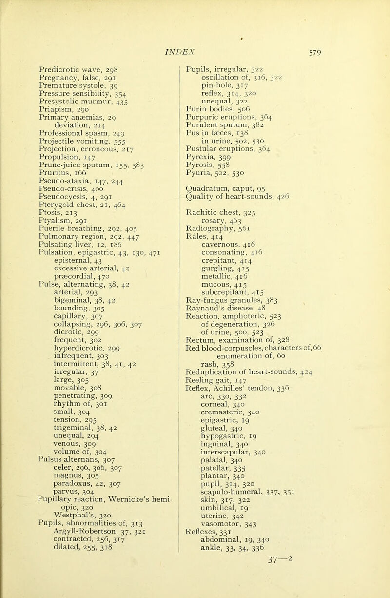 Predicrotic wave, 298 Pregnancy, false, 291 Premature systole, 39 Pressure sensibility, 354 Presystolic murmur, 435 Priapism, 290 Primary anaemias, 29 deviation, 214 Professional spasm, 249 Projectile vomiting, 555 Projection, erroneous, 217 Propulsion, 147 Prune-juice sputum, 155, 383 Pruritus, 166 Pseudo-ataxia, 147, 244 Pseudo-crisis, 400 Pseudocyesis, 4, 291 Pterygoid chest, 21, 464 Ptosis, 213 Ptyalism, 291 Puerile breathing, 292, 405 Pulmonary region, 292, 447 Pulsating liver, 12, 186 Pulsation, epigastric, 43, 130, 471 episternal, 43 excessive arterial, 42 praecordial, 470 Pulse, alternating, 38, 42 arterial, 293 bigeminal, 38, 42 bounding, 305 capillary, 307 collapsing, 296, 306, 307 dicrotic, 299 frequent, 302 hyperdicrotic, 299 infrequent, 303 intermittent, 38, 41, 42 irregular, 37 large, 305 movable, 308 penetrating, 309 rhythm of, 301 small, 304 tension, 295 trigeminal, 38, 42 unequal, 294 venous, 309 volume of, 304 Pulsus alternans, 307 celer, 296, 306, 307 magnus, 305 paradoxus, 42, 307 parvus, 304 Pupillary reaction, Wernicke’s hemi- opic, 320 Westphal’s, 320 Pupils, abnormalities of, 313 Argyll-Robertson, 37, 321 contracted, 256, 317 dilated, 255, 318 j Pupils, irregular, 322 oscillation of, 316, 322 pin-hole, 317 reflex, 314, 320 unequal, 322 Purin bodies, 506 Purpuric eruptions, 364 Purulent sputum, 382 Pus in fasces, 138 in urine, 502, 530 Pustular eruptions, 364 Pyrexia, 399 Pyrosis, 558 Pyuria, 502, 530 Quadratum, caput, 95 Quality of heart-sounds, 426 Rachitic chest, 325 rosary, 463 ; Radiography, 561 i Rales, 414 I cavernous, 416 I consonating, 416 crepitant, 414 ! gurgling, 415 i metallic, 416 mucous, 415 subcrepitant, 415 Ray-fungus granules, 383 Raynaud’s disease, 48 Reaction, amphoteric, 523 of degeneration, 326 of urine, 500, 523 Rectum, examination of, 328 Red blood-corpuscles, characters of, 66 enumeration of, 60 rash, 358 Reduplication of heart-sounds, 424 Reeling gait, 147 I Reflex, Achilles’ tendon. 336 arc, 330, 332 corneal, 340 i cremasteric, 340 epigastric, 19 gluteal, 340 hypogastric, 19 inguinal, 340 interscapular, 340 palatal, 340 patellar, 335 plantar, 340 pupil, 314, 320 scapulo-humeral, 337, 351 skin, 317, 322 umbilical, 19 uterine, 342 vasomotor, 343 Reflexes, 331 abdominal, 19, 340 ankle, 33, 34, 336 37—2