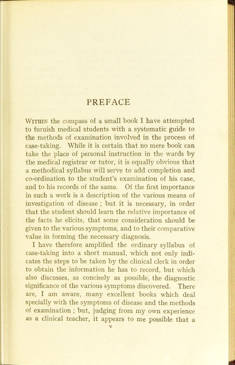 PREFACE Within the compass of a small book I have attempted to furnish medical students with a systematic guide to the methods of examination involved in the process of case-taking. While it is certain that no mere book can take the place of personal instruction in the wards by the medical registrar or tutor, it is equally obvious that a methodical syllabus will serve to add completion and co-ordination to the student's examination of his case, and to his records of the same. Of the first importance in such a work is a description of the various means of investigation of disease ; but it is necessary, in order that the student should learn the relative importance of the facts he elicits, that some consideration should be given to the various symptoms, and to their comparative value in forming the necessary diagnosis. I have therefore amplified the ordinary syllabus of case-taking into a short manual, which not only indi- cates the steps to be taken by the clinical clerk in order to obtain the information he has to record, but which also discusses, as concisely as possible, the diagnostic significance of the various symptoms discovered. There are, I am aware, many excellent books which deal specially with the symptoms of disease and the methods of examination ; but, judging from my own experience as a clinical teacher, it appears to me possible that a