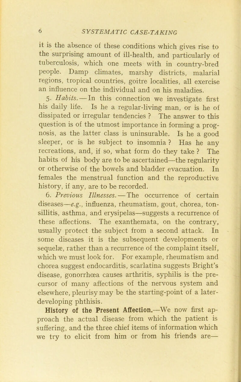 it is the absence of these conditions which gives rise to the surprising amount of ill-health, and particularly of tuberculosis, which one meets with in country-bred people. Damp climates, marshy districts, malarial regions, tropical countries, goitre localities, all exercise an influence on the individual and on his maladies. 5. Habits. — In this connection we investigate first his daily life. Is he a regular-living man, or is he of dissipated or irregular tendencies ? The answer to this question is of the utmost importance in forming a prog- nosis, as the latter class is uninsurable. Is he a good sleeper, or is he subject to insomnia ? Has he any recreations, and, if so, what form do they take ? The habits of his body are to be ascertained—the regularity or otherwise of the bowels and bladder evacuation. In females the menstrual function and the reproductive history, if any, are to be recorded. 6. Previous Illnesses.—The occurrence of certain diseases—e.g., influenza, rheumatism, gout, chorea, ton- sillitis, asthma, and erysipelas—^suggests a recurrence of these affections. The exanthemata, on the contrary, usually protect the subject from a second attack. In some diseases it is the subsequent developments or sequelae, rather than a recurrence of the complaint itself, which we must look for. For example, rheumatism and chorea suggest endocarditis, scarlatina suggests Bright’s disease, gonorrhoea causes arthritis, syphilis is the pre- cursor of many affections of the nervous system and elsewhere, pleurisy may be the starting-point of a later- developing phthisis. History of the Present Affection.—We now first ap- proach the actual disease from which the patient is suffering, and the three chief items of information which we try to elicit from him or from his friends are—