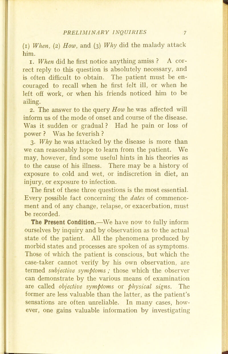 (i) When, (2) How, and (3) Why did the malady attack him. 1. When did he first notice anything amiss ? A cor- rect reply to this question is absolutely necessary, and is often difficult to obtain. The patient must be en- couraged to recall when he first felt ill, or when he left off work, or when his friends noticed him to be ailing. 2. The answer to the query How he was affected will inform us of the mode of onset and course of the disease. Was it sudden or gradual ? Had he pain or loss of power ? Was he feverish ? 3. Why he was attacked by the disease is more than we can reasonably hope to learn from the patient. We may, however, find some useful hints in his theories as to the cause of his illness. There may be a history of exposure to cold and wet, or indiscretion in diet, an injury, or exposure to infection. The first of these three questions is the most essential. Every possible fact concerning the dates of commence- ment and of any change, relapse, or exacerbation, must be recorded. The Present Condition.—We have now to fully inform ourselves by inquiry and by observation as to the actual state of the patient. All the phenomena produced by morbid states and processes are spoken of as symptoms. Those of which the patient is conscious, but which the case-taker cannot verify by his own observation, are termed subjective symptoms ; those which the observer can demonstrate by the various means of examination are called objective symptoms or physical signs. The former are less valuable than the latter, as the patient’s sensations are often unreliable. In many cases, how- ever, one gains valuable information by investigating