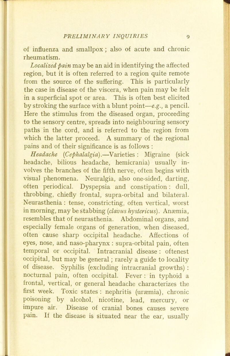 of influenza and smallpox; also of acute and chronic rheumatism. Localized fain may be an aid in identifying the affected region, but it is often referred to a region quite remote from the source of the suffering. This is particularly the case in disease of the viscera, when pain may be felt in a superficial spot or area. This is often best elicited by stroking the surface with a blunt point—e.g., a pencil. Here the stimulus from the diseased organ, proceeding to the sensory centre, spreads into neighbouring sensory paths in the cord, and is referred to the region from which the latter proceed. A summary of the regional pains and of their significance is as follows : Headache {Cephalalgia).—Varieties : Migraine (sick headache, bilious headache, hemicrania) usually in- volves the branches of the fifth nerve, often begins with visual phenomena. Neuralgia, also one-sided, darting, often periodical. Dyspepsia and constipation; dull, throbbing, chiefly frontal, supra-orbital and bilateral. Neurasthenia : tense, constricting, often vertical, worst in morning, may be stabbing {clavus hystericus). Anaemia, resembles that of neurasthenia. Abdominal organs, and especially female organs of generation, when diseased, often cause sharp occipital headache. Affections of eyes, nose, and naso-pharynx : supra-orbital pain, often temporal or occipital. Intracranial disease : oftenest occipital, but may be general; rarely a guide to locality of disease. Syphilis (excluding intracranial growths) : nocturnal pain, often occipital. Fever ; in typhoid a frontal, vertical, or general headache characterizes the first week. Toxic states : nephritis (uraemia), chronic poisoning by alcohol, nicotine, lead, mercury, or impure air. Disease of cranial bones causes severe pain. If the disease is situated near the ear, usually