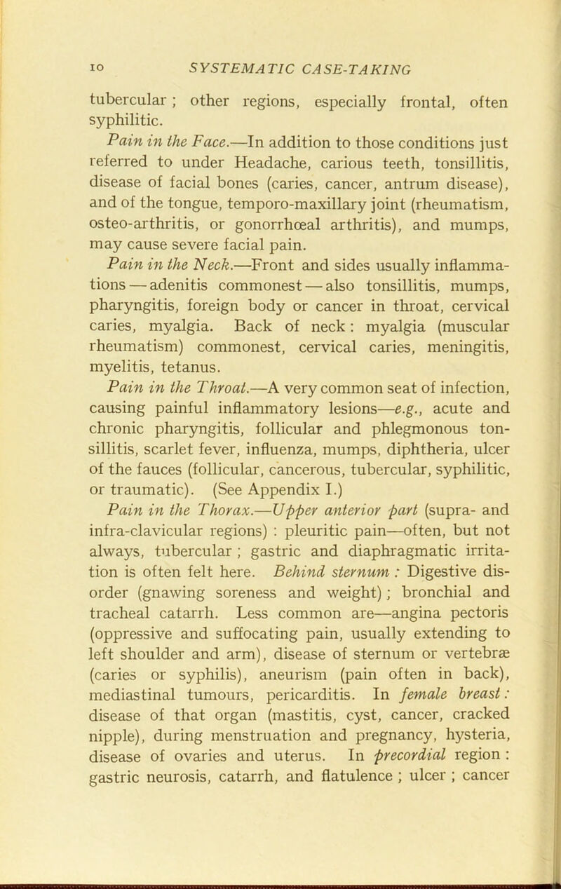 tubercular; other regions, especially frontal, often syphilitic. Pain in the Face.—In addition to those conditions just referred to under Headache, carious teeth, tonsillitis, disease of facial bones (caries, cancer, antrum disease), and of the tongue, temporo-maxillary joint (rheumatism, osteo-arthritis, or gonorrhoeal arthritis), and mumps, may cause severe facial pain. Pain in the Neck.—Front and sides usually inflamma- tions— adenitis commonest — also tonsillitis, mumps, pharyngitis, foreign body or cancer in throat, cervical caries, myalgia. Back of neck; myalgia (muscular rheumatism) commonest, cervical caries, meningitis, myelitis, tetanus. Pain in the Throat.—A very common seat of infection, causing painful inflammatory lesions—e.g., acute and chronic pharyngitis, follicular and phlegmonous ton- sillitis, scarlet fever, influenza, mumps, diphtheria, ulcer of the fauces (follicular, cancerous, tubercular, syphilitic, or traumatic). (See Appendix I.) Pain in the Thorax.—Upper anterior part (supra- and infra-clavicular regions) ; pleuritic pain—often, but not always, tubercular ; gastric and diaphragmatic irrita- tion is often felt here. Behind sternum: Digestive dis- order (gnawing soreness and weight); bronchial and tracheal catarrh. Less common are—angina pectoris (oppressive and suffocating pain, usually extending to left shoulder and arm), disease of sternum or vertebrae (caries or syphilis), aneurism (pain often in back), mediastinal tumours, pericarditis. In female breast: disease of that organ (mastitis, cyst, cancer, cracked nipple), during menstruation and pregnancy, hysteria, disease of ovaries and uterus. In precordial region : gastric neurosis, catarrh, and flatulence ; ulcer ; cancer