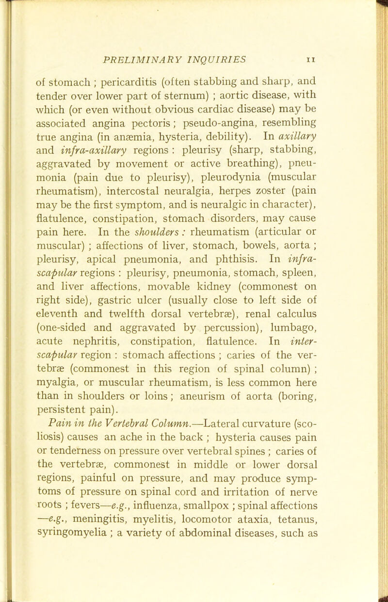 of stomach ; pericarditis (often stabbing and sharp, and tender over lower part of sternum) ; aortic disease, with which (or even without obvious cardiac disease) may be associated angina pectoris; pseudo-angina, resembling true angina (in anaemia, hysteria, debility). In axillary and infra-axillary regions : pleurisy (sharp, stabbing, aggravated by movement or active breathing), pneu- monia (pain due to pleurisy), pleurodynia (muscular rheumatism), intercostal neuralgia, herpes zoster (pain may be the first symptom, and is neuralgic in character), flatulence, constipation, stomach disorders, may cause pain here. In the shoulders: rheumatism (articular or muscular) ; affections of liver, stomach, bowels, aorta ; pleurisy, apical pneumonia, and phthisis. In infra- scapular regions : pleurisy, pneumonia, stomach, spleen, and liver affections, movable kidney (commonest on right side), gastric ulcer (usually close to left side of eleventh and twelfth dorsal vertebrae), renal calculus (one-sided and aggravated by percussion), lumbago, acute nephritis, constipation, flatulence. In inier- scapular region : stomach affections ; caries of the ver- tebrae (commonest in this region of spinal column) ; myalgia, or muscular rheumatism, is less common here than in shoulders or loins; aneurism of aorta (boring, persistent pain). Pain in the Vertebral Column.—Lateral curvature (sco- liosis) causes an ache in the back ; hysteria causes pain or tenderness on pressure over vertebral spines ; caries of the vertebrae, commonest in middle or lower dorsal regions, painful on pressure, and may produce S5mip- toms of pressure on spinal cord and irritation of nerve roots ; fevers—e.g., influenza, smallpox ; spinal affections —e.g., meningitis, myelitis, locomotor ataxia, tetanus, syringomyelia ; a variety of abdominal diseases, such as