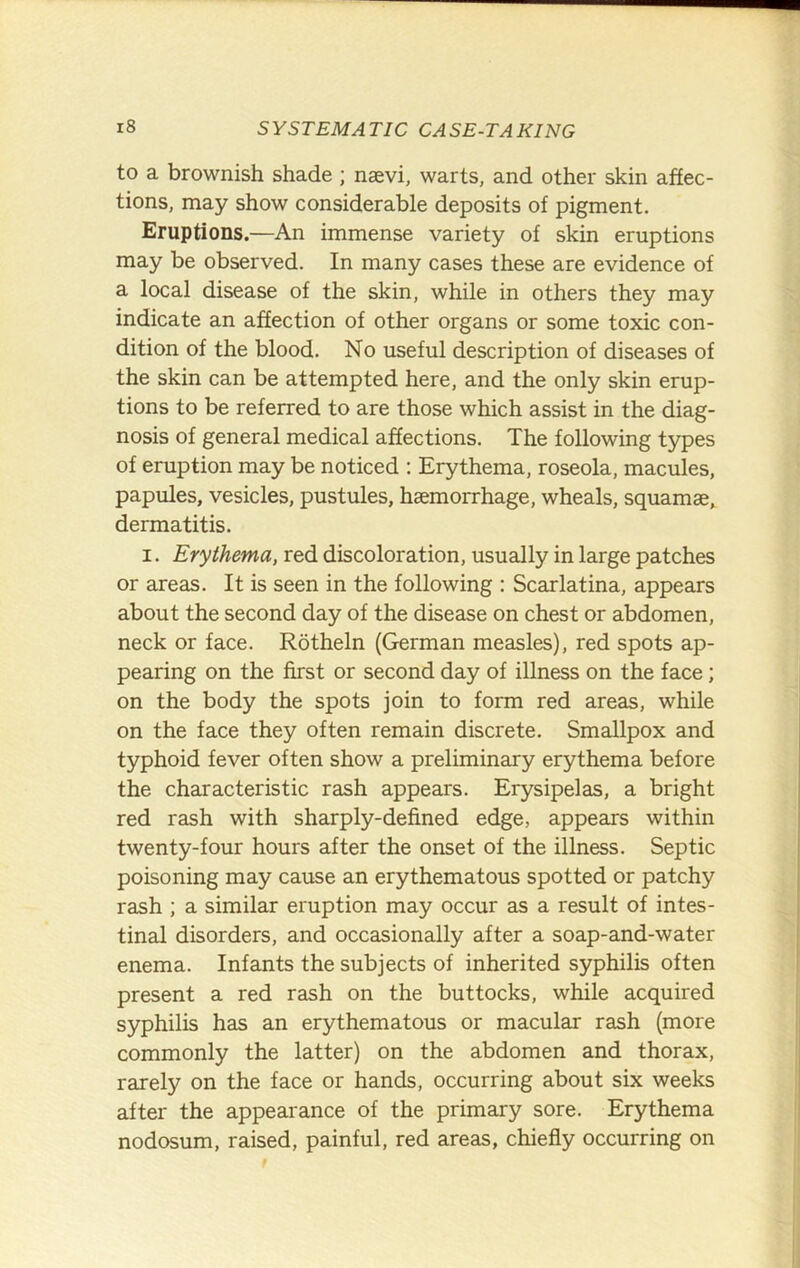 to a brownish shade ; nsevi, warts, and other skin affec- tions, may show considerable deposits of pigment. Eruptions.—An immense variety of skin eruptions may be observed. In many cases these are evidence of a local disease of the skin, while in others they may indicate an affection of other organs or some toxic con- dition of the blood. No useful description of diseases of the skin can be attempted here, and the only skin erup- tions to be referred to are those which assist in the diag- nosis of general medical affections. The following types of eruption may be noticed : Erythema, roseola, macules, papules, vesicles, pustules, haemorrhage, wheals, squamae, dermatitis. I. Erythema, red discoloration, usually in large patches or areas. It is seen in the following : Scarlatina, appears about the second day of the disease on chest or abdomen, neck or face. Rdtheln (German measles), red spots ap- pearing on the first or second day of illness on the face; on the body the spots join to form red areas, while on the face they often remain discrete. Smallpox and typhoid fever often show a preliminary erythema before the characteristic rash appears. Erysipelas, a bright red rash with sharply-defined edge, appears within twenty-four hours after the onset of the illness. Septic poisoning may cause an erythematous spotted or patchy rash ; a similar eruption may occur as a result of intes- tinal disorders, and occasionally after a soap-and-water enema. Infants the subjects of inherited syphilis often present a red rash on the buttocks, while acquired syphilis has an erythematous or macular rash (more commonly the latter) on the abdomen and thorax, rarely on the face or hands, occurring about six weeks after the appearance of the primary sore. Erythema nodosum, raised, painful, red areas, chiefly occurring on