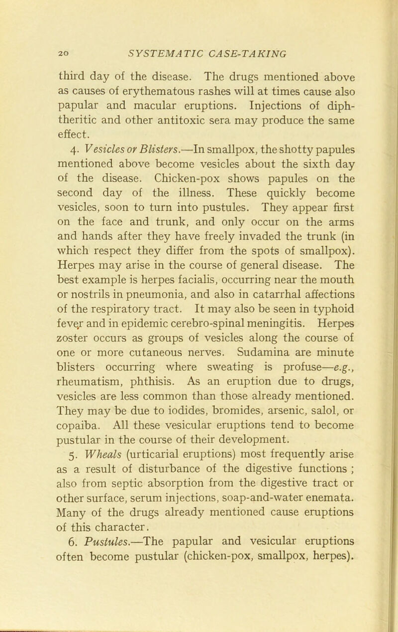 third day of the disease. The drugs mentioned above as causes of erythematous rashes will at times cause also papular and macular eruptions. Injections of diph- theritic and other antitoxic sera may produce the same effect. 4. Vesicles or Blisters.—In smallpox, the shotty papules mentioned above become vesicles about the sixth day of the disease. Chicken-pox shows papules on the second day of the illness. These quickly become vesicles, soon to turn into pustules. They appear first on the face and trunk, and only occur on the arms and hands after they have freely invaded the trunk (in which respect they differ from the spots of smallpox). Herpes may arise in the course of general disease. The best example is herpes facialis, occurring near the mouth or nostrils in pneumonia, and also in catarrhal affections of the respiratory tract. It may also be seen in typhoid feve/ and in epidemic cerebro-spinal meningitis. Herpes zoster occurs as groups of vesicles along the course of one or more cutaneous nerves. Sudamina are minute blisters occurring where sweating is profuse—e.g., rheumatism, phthisis. As an eruption due to drugs, vesicles are less common than those already mentioned. They may be due to iodides, bromides, arsenic, salol, or copaiba. All these vesicular eruptions tend to become pustular in the course of their development. 5. Wheals (urticarial eruptions) most frequently arise as a result of disturbance of the digestive functions ; also from septic absorption from the digestive tract or other surface, serum injections, soap-and-water enemata. Many of the drugs already mentioned cause eruptions of this character. 6. Pustules.—The papular and vesicular eruptions often become pustular (chicken-pox, smallpox, herpes).