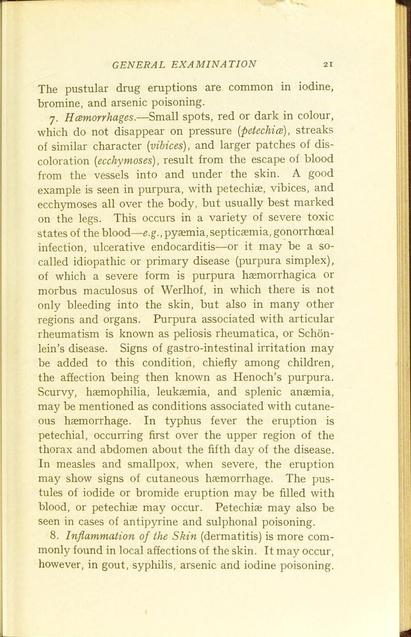 The pustular drug eruptions are common in iodine, bromine, and arsenic poisoning. 7. Hemorrhages.—Small spots, red or dark in colour, which do not disappear on pressure (petechia), streaks of similar character (vibices), and larger patches of dis- coloration (ecchymoses), result from the escape of blood from the vessels into and under the skin. A good example is seen in purpura, with petechiae, vibices, and ecchymoses all over the body, but usually best marked on the legs. This occurs in a variety of severe toxic states of the blood—g.g., pyaemia,septicaemia, gonorrhoeal infection, ulcerative endocarditis—or it may be a so- called idiopathic or primary disease (purpura simplex), of which a severe form is purpura haemorrhagica or morbus maculosus of Werlhof, in which there is not only bleeding into the skin, but also in many other regions and organs. Purpura associated with articular rheumatism is known as peliosis rheumatica, or Schon- lein’s disease. Signs of gastro-intestinal irritation may be added to this condition, chiefly among children, the affection being then known as Henoch’s purpura. Scurvy, haemophilia, leukaemia, and splenic anaemia, may be mentioned as conditions associated with cutane- ous haemorrhage. In typhus fever the eruption is petechial, occurring first over the upper region of the thorax and abdomen about the fifth day of the disease. In measles and smallpox, when severe, the eruption may show signs of cutaneous haemorrhage. The pus- tules of iodide or bromide eruption may be filled with blood, or petechiae may occur. Petechiae may also be seen in cases of antipyrine and sulphonal poisoning. 8. Inflammation of the Skin (dermatitis) is more com- monly found in local affections of the skin. It may occur, however, in gout, syphilis, arsenic and iodine poisoning.