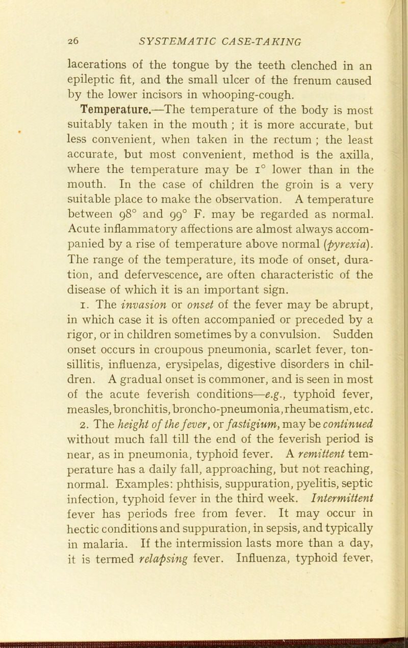 lacerations of the tongue by the teeth clenched in an epileptic fit, and the small ulcer of the frenum caused by the lower incisors in whooping-cough. Temperature.—^The temperature of the body is most suitably taken in the mouth ; it is more accurate, but less convenient, when taken in the rectum ; the least accurate, but most convenient, method is the axilla, where the temperature may be i° lower than in the mouth. In the case of children the groin is a very suitable place to make the observation. A temperature between g8° and 99° F. may be regarded as normal. Acute inflammatory affections are almost always accom- panied by a rise of temperature above normal {pyrexia). The range of the temperature, its mode of onset, dura- tion, and defervescence, are often characteristic of the disease of which it is an important sign. 1. The invasion or onset of the fever may be abrupt, in which case it is often accompanied or preceded by a rigor, or in children sometimes by a convulsion. Sudden onset occurs in croupous pneumonia, scarlet fever, ton- sillitis, influenza, erysipelas, digestive disorders in chil- dren. A gradual onset is commoner, and is seen in most of the acute feverish conditions—e.g., typhoid fever, measles, bronchitis, broncho-pneumonia, rheumatism, etc. 2. The height of the fever, or fastigium, may be continued without much fall till the end of the feverish period is near, as in pneumonia, typhoid fever. A remittent tem- perature has a daily fall, approaching, but not reaching, normal. Examples: phthisis, suppuration, pyelitis, septic infection, typhoid fever in the third week. Intermittent fever has periods free from fever. It may occur in hectic conditions and suppuration, in sepsis, and typically in malaria. If the intermission lasts more than a day, it is termed relapsing fever. Influenza, typhoid fever,