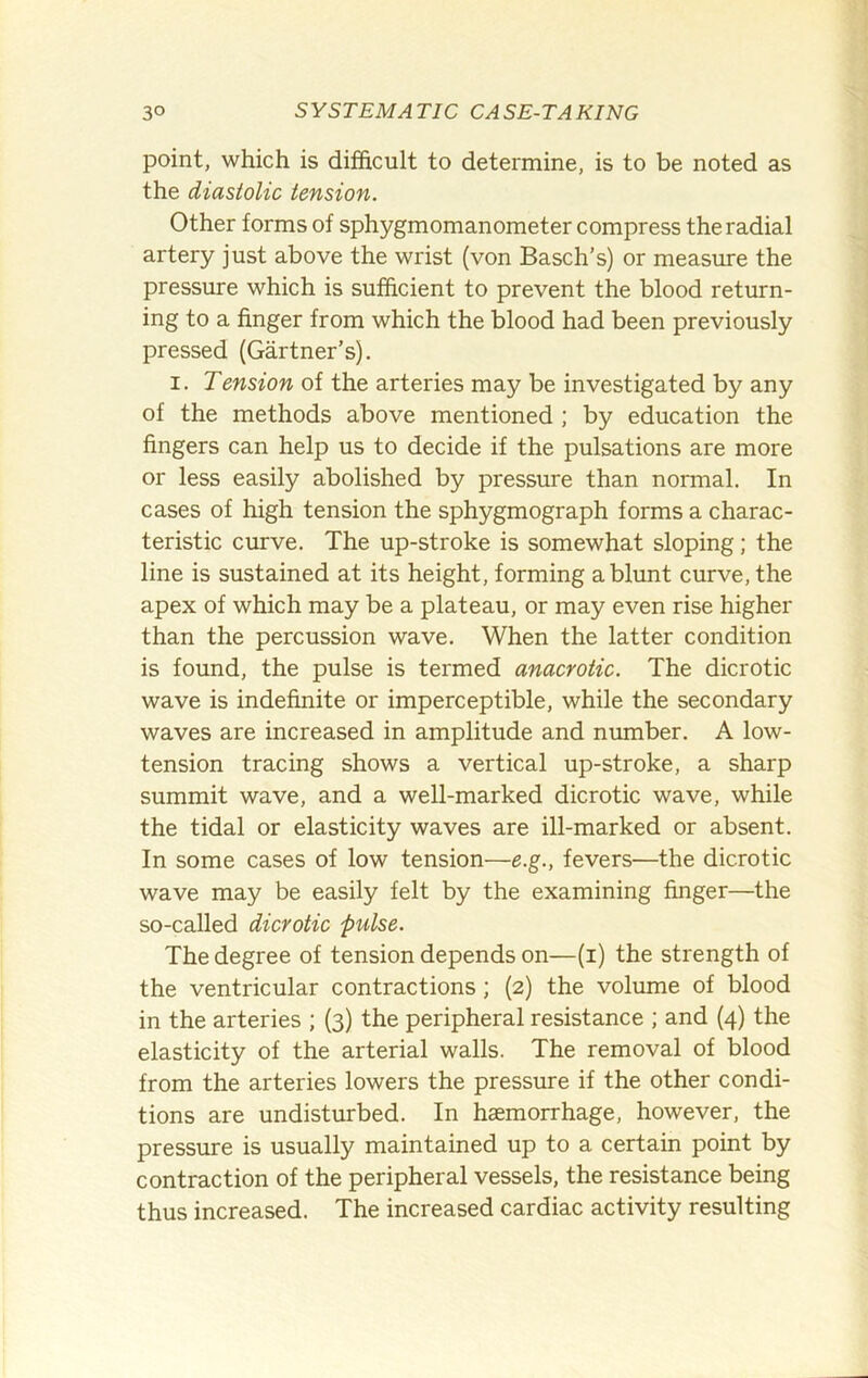 point, which is difficult to determine, is to be noted as the diastolic tension. Other forms of sphygmomanometer compress the radial artery just above the wrist (von Basch’s) or measmre the pressure which is sufficient to prevent the blood return- ing to a finger from which the blood had been previously pressed (Gartner’s). I. Tension of the arteries may be investigated by any of the methods above mentioned ; by education the fingers can help us to decide if the pulsations are more or less easily abolished by pressure than normal. In cases of high tension the sphygmograph forms a charac- teristic curve. The up-stroke is somewhat sloping; the line is sustained at its height, forming a blunt curve, the apex of which may be a plateau, or may even rise higher than the percussion wave. When the latter condition is found, the pulse is termed anacrotic. The dicrotic wave is indefinite or imperceptible, while the secondary waves are increased in amplitude and niunber. A low- tension tracing shows a vertical up-stroke, a sharp summit wave, and a well-marked dicrotic wave, while the tidal or elasticity waves are ill-marked or absent. In some cases of low tension—e.g., fevers—the dicrotic wave may be easily felt by the examining finger—the so-called dicrotic pulse. The degree of tension depends on—(i) the strength of the ventricular contractions; (2) the volume of blood in the arteries ; (3) the peripheral resistance ; and (4) the elasticity of the arterial walls. The removal of blood from the arteries lowers the pressure if the other condi- tions are undisturbed. In haemorrhage, however, the pressure is usually maintained up to a certain point by contraction of the peripheral vessels, the resistance being thus increased. The increased cardiac activity resulting
