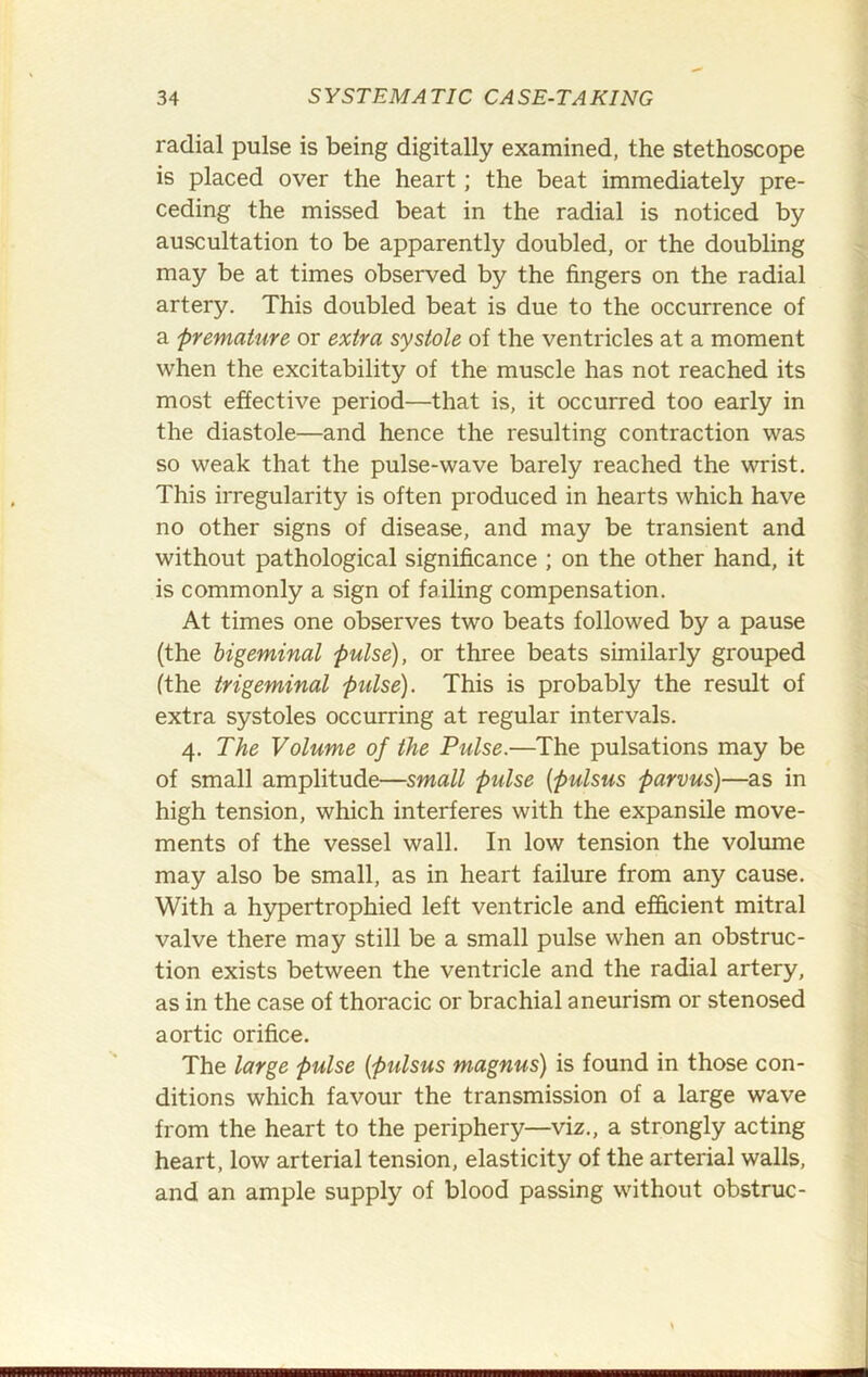 radial pulse is being digitally examined, the stethoscope is placed over the heart ; the beat immediately pre- ceding the missed beat in the radial is noticed by auscultation to be apparently doubled, or the doubling may be at times observed by the fingers on the radial artery. This doubled beat is due to the occurrence of a premature or extra systole of the ventricles at a moment when the excitability of the muscle has not reached its most effective period—that is, it occurred too early in the diastole—and hence the resulting contraction was so weak that the pulse-wave barely reached the wrist. This irregularity is often produced in hearts which have no other signs of disease, and may be transient and without pathological significance ; on the other hand, it is commonly a sign of failing compensation. At times one observes two beats followed by a pause (the bigeminal pulse), or three beats similarly grouped (the trigeminal pulse). This is probably the result of extra systoles occurring at regular intervals. 4. The Volume of the Pulse.—The pulsations may be of small amplitude—small pulse {pulsus parvus)—as in high tension, which interferes with the expansile move- ments of the vessel wall. In low tension the volume may also be small, as in heart failure from any cause. With a hypertrophied left ventricle and efficient mitral valve there may still be a small pulse when an obstruc- tion exists between the ventricle and the radial artery, as in the case of thoracic or brachial aneurism or stenosed aortic orifice. The large pulse {pulsus magnus) is found in those con- ditions which favour the transmission of a large wave from the heart to the periphery—viz., a strongly acting heart, low arterial tension, elasticity of the arterial walls, and an ample supply of blood passing without obstruc-