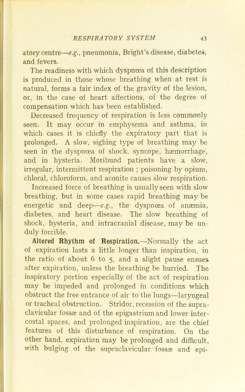 atory centre—e.g., pneumonia, Bright’s disease, diabetes, and fevers. The readiness with which dyspnoea of this description is produced in those whose breathing when at rest is natural, forms a fair index of the gravity of the lesion, or, in the case of heart affections, of the degree of compensation which has been established. Decreased frequency of respiration is less commonly seen. It may occur in emphysema and asthma, in which cases it is chiefly the expiratoiy part that is prolonged. A slow, sighing type of breathing may be seen in the dyspnoea of shock, syncope, haemorrhage, and in hysteria. Moribund patients have a slow, irregular, intermittent respiration ; poisoning by opium, chloral, chloroform, and aconite causes slow respiration. Increased force of breathing is usually seen with slow breathing, but in some cases rapid breathing may be energetic and deep—e.g., the dyspnoea of anaemia, diabetes, and heart disease. The slow breathing of shock, hysteria, and intracranial disease, may be un- duly forcible. Altered Rhythm of Respiration.—Normally the act of expiration lasts a little longer than inspiration, in the ratio of about 6 to 5, and a slight pause ensues after expiration, unless the breathing be hurried. The inspiratory portion especially of the act of respiration may be impeded and prolonged in conditions which obstruct the free entrance of air to the lungs—laryngeal or tracheal obstruction. Stridor, recession of the supra- clavicular fossae and of the epigastrium and lower inter- costal spaces, and prolonged inspiration, are the chief features of this disturbance of respiration. On the other hand, expiration may be prolonged and difficult, with bulging of the supraclavicular fossae and epi-