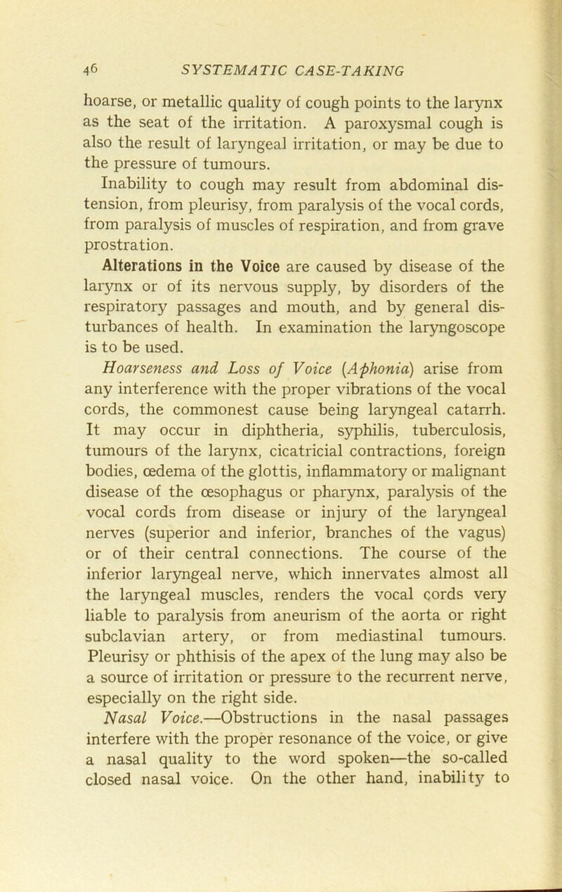 hoarse, or metallic quality of cough points to the larynx as the seat of the irritation. A paroxysmal cough is also the result of laryngeal irritation, or may be due to the pressure of tumours. Inability to cough may result from abdominal dis- tension, from pleurisy, from paralysis of the vocal cords, from paralysis of muscles of respiration, and from grave prostration. Alterations in the Voice are caused by disease of the larynx or of its nervous supply, by disorders of the respiratory passages and mouth, and by general dis- turbances of health. In examination the laryngoscope is to be used. Hoarseness and Loss of Voice {Aphonia) arise from any interference with the proper vibrations of the vocal cords, the commonest cause being laryngeal catarrh. It may occur in diphtheria, syphilis, tuberculosis, tumours of the larynx, cicatricial contractions, foreign bodies, oedema of the glottis, inflammatory or malignant disease of the oesophagus or pharynx, paralysis of the vocal cords from disease or injury of the laryngeal nerves (superior and inferior, branches of the vagus) or of their central connections. The course of the inferior laryngeal nerve, which innervates almost all the laryngeal muscles, renders the vocal cords very liable to paralysis from aneurism of the aorta or right subclavian artery, or from mediastinal tumours. Pleurisy or phthisis of the apex of the lung may also be a source of irritation or pressure to the recurrent nerve, especially on the right side. Nasal Voice.—Obstructions in the nasal passages interfere with the proper resonance of the voice, or give a nasal quality to the word spoken—the so-called closed nasal voice. On the other hand, inability to