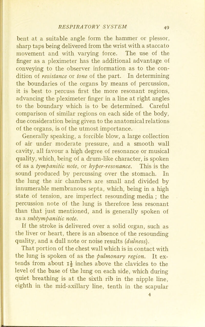 bent at a suitable angle form the hammer or plessor, sharp taps being delivered from the wrist with a staccato movement and with varying force. The use of the finger as a pleximeter has the additional advantage of conve5dng to the observer information as to the con- dition of resistance or tone of the part. In determining the boundaries of the organs by means of percussion, it is best to percuss first the more resonant regions, advancing the pleximeter finger in a line at right angles to the boundary which is to be determined. Careful comparison of similar regions on each side of the body, due consideration being given to the anatomical relations of the organs, is of the utmost importance. Generally speaking, a forcible blow, a large collection of air under moderate pressure, and a smooth wall cavity, all favour a high degree of resonance or musical quality, which, being of a drum-like character, is spoken of as a tympanitic note, or hyper-resonance. This is the sound produced by percussing over the stomach. In the lung the air chambers are small and divided by innumerable membranous septa, which, being in a high state of tension, are imperfect resounding media; the percussion note of the lung is therefore less resonant than that just mentioned, and is generally spoken of as a subtympanitic note. If the stroke is delivered over a solid organ, such as the liver or heart, there is an absence of the resounding quality, and a dull note or noise results (diilness). That portion of the chest wall which is in contact with the lung is spoken of as the pulmonary region. It ex- tends from about inches above the clavicles to the level of the base of the lung on each side, which during quiet breathing is at the sixth rib in the nipple line, eighth in the mid-axillary line, tenth in the scapular 4