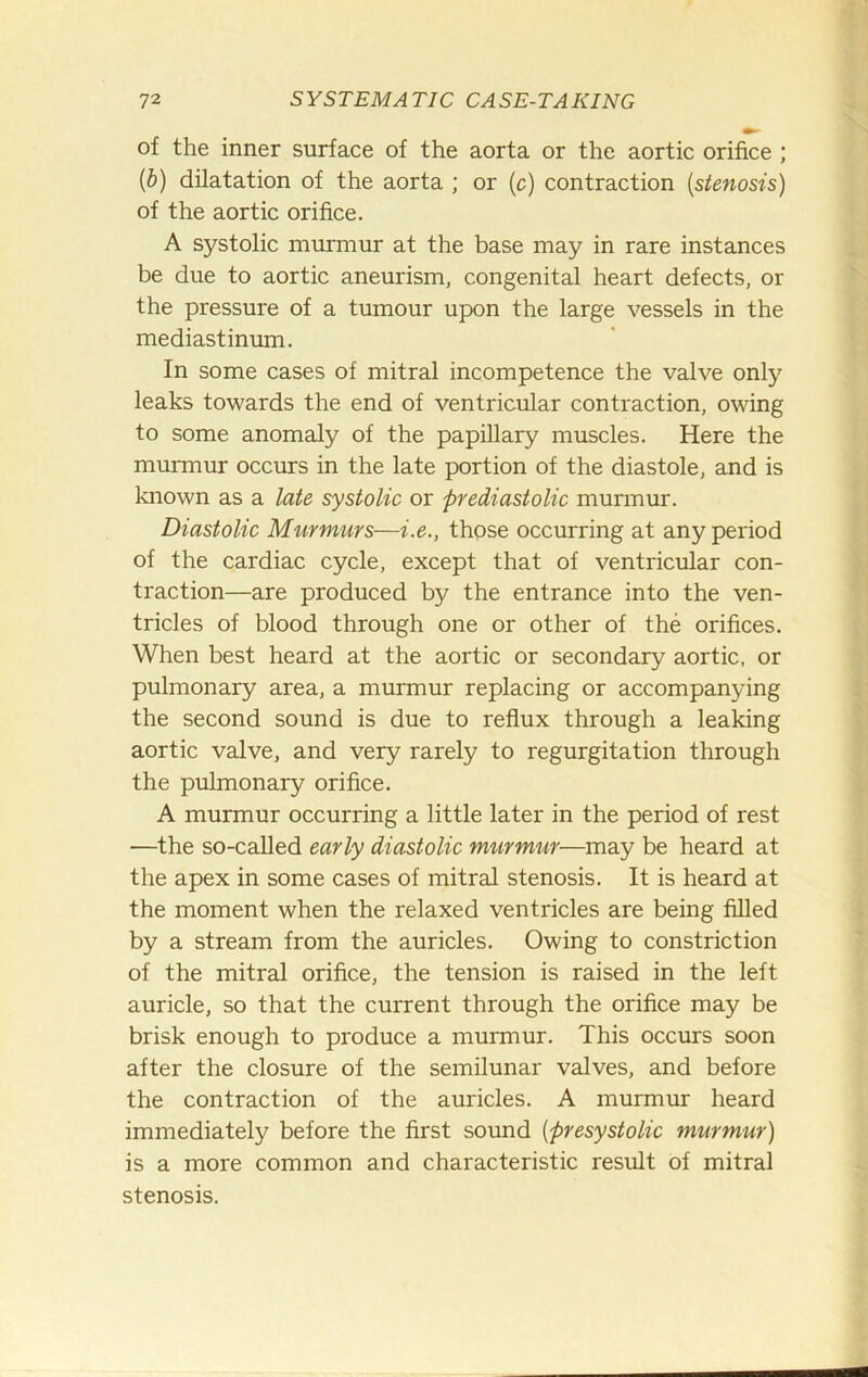 of the inner surface of the aorta or the aortic orifice ; {b) dilatation of the aorta ; or (c) contraction {stenosis) of the aortic orifice. A systolic murmur at the base may in rare instances be due to aortic aneurism, congenital heart defects, or the pressure of a tumour upon the large vessels in the mediastinum. In some cases of mitral incompetence the valve only leaks towards the end of ventricular contraction, owing to some anomaly of the papillary muscles. Here the murmur occurs in the late portion of the diastole, and is known as a late systolic or 'prediastolic murmur. Diastolic Murmurs—i.e., those occurring at any period of the cardiac cycle, except that of ventricular con- traction—are produced by the entrance into the ven- tricles of blood through one or other of the orifices. When best heard at the aortic or secondary aortic, or pulmonary area, a murmur replacing or accompanying the second sound is due to reflux through a leaking aortic valve, and very rarely to regurgitation through the pulmonary orifice. A murmur occurring a little later in the period of rest —the so-called early diastolic murmur—may be heard at the apex in some cases of mitral stenosis. It is heard at the moment when the relaxed ventricles are being filled by a stream from the auricles. Owing to constriction of the mitral orifice, the tension is raised in the left auricle, so that the current through the orifice may be brisk enough to produce a murmur. This occurs soon after the closure of the semilunar valves, and before the contraction of the auricles. A murmur heard immediately before the first sound {presystolic murmur) is a more common and characteristic result of mitral stenosis.