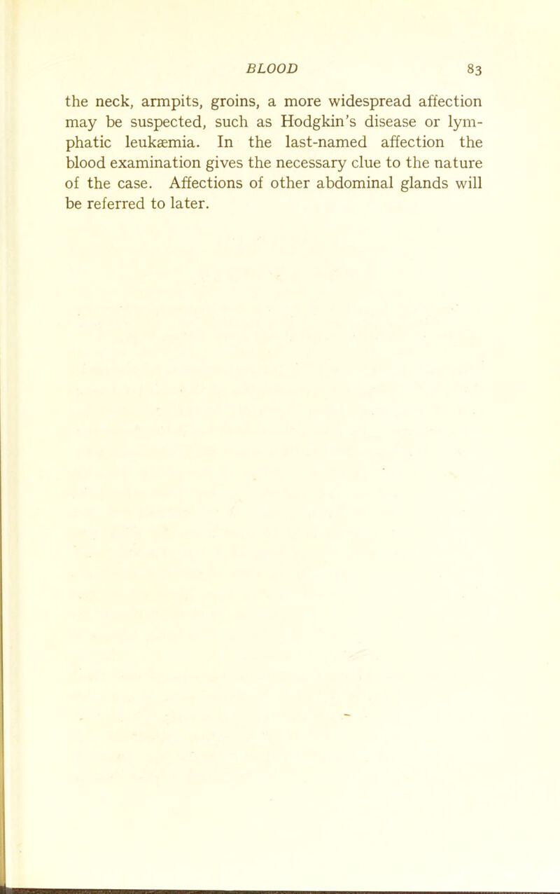 the neck, armpits, groins, a more widespread affection may be suspected, such as Hodgkin’s disease or lym- phatic leukaemia. In the last-named affection the blood examination gives the necessary clue to the nature of the case. Affections of other abdominal glands will be referred to later.