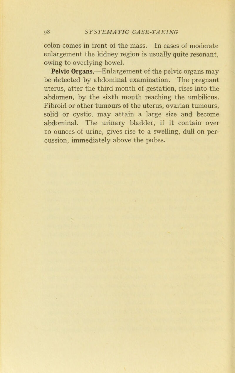 colon comes in front of the mass. In cases of moderate enlargement the kidney region is usually quite resonant, owing to overlying bowel. Pelvic Organs.—Enlargement of the pelvic organs may be detected by abdominal examination. The pregnant uterus, after the third month of gestation, rises into the abdomen, by the sixth month reaching the umbihcus. Fibroid or other tumours of the uterus, ovarian tumours, solid or cystic, may attain a large size and become abdominal. The urinary bladder, if it contain over 10 ounces of urine, gives rise to a swelling, dull on per- cussion, immediately above the pubes.