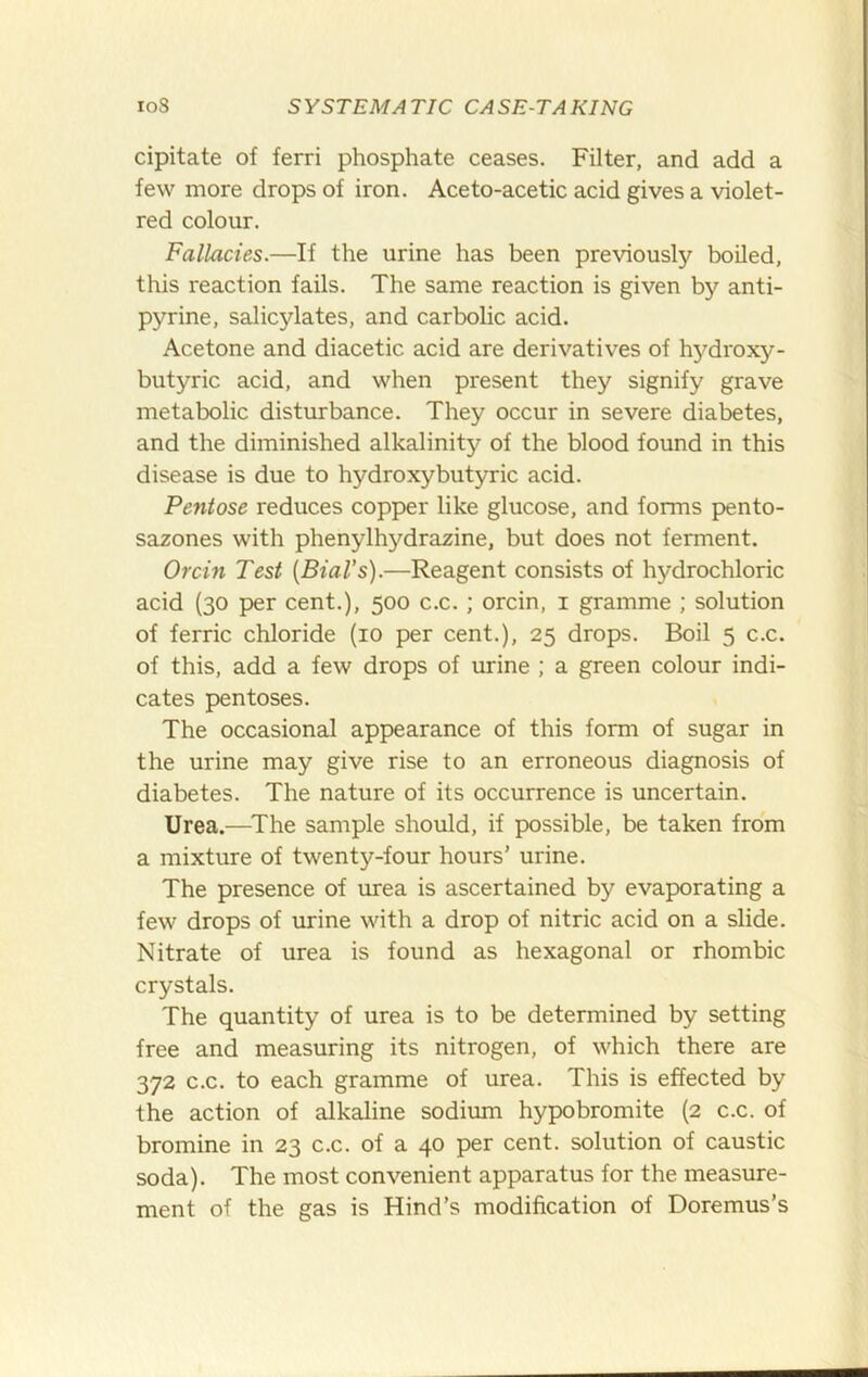 cipitate of ferri phosphate ceases. Filter, and add a few more drops of iron. Aceto-acetic acid gives a violet- red colour. Fallacies.—If the urine has been previously boiled, this reaction fails. The same reaction is given by anti- pyrine, salicylates, and carbolic acid. Acetone and diacetic acid are derivatives of hydroxy- butyric acid, and when present they signify grave metabolic disturbance. They occur in severe diabetes, and the diminished alkalinity of the blood found in this disease is due to hydroxybutyric acid. Pentose reduces copper like glucose, and forms pento- sazones with phenylhydrazine, but does not ferment. Orcin Test {BiaVs).—Reagent consists of hydrochloric acid (30 per cent.), 500 c.c. ; orcin, i gramme ; solution of ferric chloride (10 per cent.), 25 drops. Boil 5 c.c. of this, add a few drops of urine ; a green colour indi- cates pentoses. The occasional appearance of this form of sugar in the urine may give rise to an erroneous diagnosis of diabetes. The nature of its occurrence is uncertain. Urea.—^The sample should, if possible, be taken from a mixture of twenty-four hours’ urine. The presence of urea is ascertained by evaporating a few drops of urine with a drop of nitric acid on a slide. Nitrate of urea is found as hexagonal or rhombic crystals. The quantity of urea is to be determined by setting free and measuring its nitrogen, of which there are 372 c.c. to each gramme of urea. This is effected by the action of alkaline sodium hypobromite (2 c.c. of bromine in 23 c.c. of a 40 per cent, solution of caustic soda). The most convenient apparatus for the measure- ment of the gas is Hind’s modification of Doremus’s