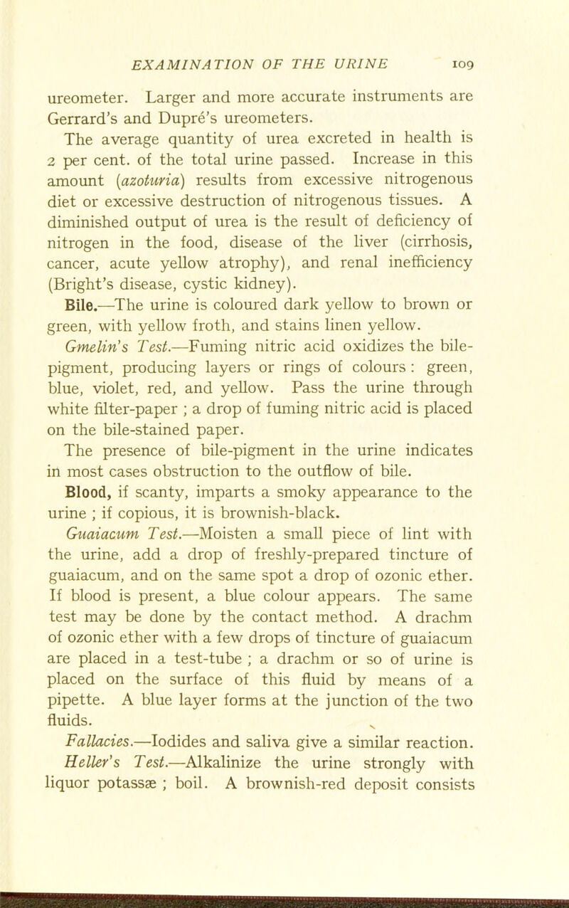 ureometer. Larger and more accurate instruments are Gerrard’s and Dupre’s ureometers. The average quantity of urea excreted in health is 2 per cent, of the total urine passed. Increase in this amount {azoturia) results from excessive nitrogenous diet or excessive destruction of nitrogenous tissues. A diminished output of urea is the result of deficiency of nitrogen in the food, disease of the liver (cirrhosis, cancer, acute yellow atrophy), and renal inefficiency (Bright’s disease, cystic kidney). Bile.—The urine is coloured dark yellow to brown or green, with yellow froth, and stains linen yellow. Gmelin’s Test.—Fuming nitric acid oxidizes the bile- pigment, producing layers or rings of colours : green, blue, violet, red, and yellow. Pass the urine through white filter-paper ; a drop of fuming nitric acid is placed on the bile-stained paper. The presence of bile-pigment in the urine indicates in most cases obstruction to the outflow of bile. Blood, if scanty, imparts a smoky appearance to the urine ; if copious, it is brownish-black. Giiaiacum Test.—Moisten a small piece of lint with the urine, add a drop of freshly-prepared tincture of guaiacum, and on the same spot a drop of ozonic ether. If blood is present, a blue colour appears. The same test may be done by the contact method. A drachm of ozonic ether with a few drops of tincture of guaiacum are placed in a test-tube ; a drachm or so of urine is placed on the surface of this fluid by means of a pipette. A blue layer forms at the junction of the two fluids. Fallacies.—Iodides and saliva give a similar reaction. Heller’s Test.—Alkalinize the urine strongly with liquor potassae ; boil. A brownish-red deposit consists