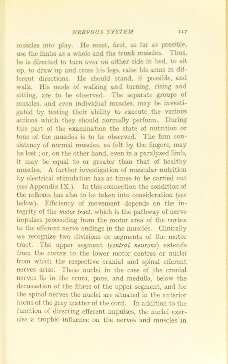 muiacles int/j play. He must, first, as far as possible, use tJie limbs as a whr>le and the trunk muscles. Thus, lie is directed to turn over on either side in l>f;d, to sit up, to draw up and cross his legs, raise his arms in dif- ferent dire^:tions. He should stand, if fx.»ssible, and walk. His mode of walking and turning, rising and sitting, are to }je observed, d'he sej^arate groups of muscles, and even individual muscles, may Ije investi- gateri by testing their ability Uj execute the various a/:tions whu;h tliey should normally perform. During this part of the examination the state of nutrition or i/me of tlte muscles is to lx; observed. The firm con- sistency of normal muscles, as felt by the fingers, may l)e lost; or, on the other hand, even in a paralyzed limb, it may lx; equal to or greater than that of healthy rnus^ies, A further investigation of muscular nutrition by electrical stimulation lias at times to be carried out (see Appendix IX,). in this connection the condition of the reflexes has also to be taken into consideration (see Ixtlow). Efficiency of movement depends on the in- tegrity of the molar tract, which is the pathway of nerve impulses proceeding from the motor area of the cortex to the efferent nerve endings in the muscles. Clinically we recognize two divisions or segments of the motor tract. The upper segment {central neurons) extends from the cortex to the lower motor centres or nuclei from which the respective cranial and spinal efferent nerves arise, 'I'hese nuclei in the case of the cranial nerves lie in the crura, pKins, and medulla, below the decussation of the fibres of the upper segment, and for the spinal nerves the nuclei are situated in the anterior horns of the grey matter of the cord. In addition to the function of directing efferent impulses, the nuclei exer- cise a trophic influence on the nerves and muscles in