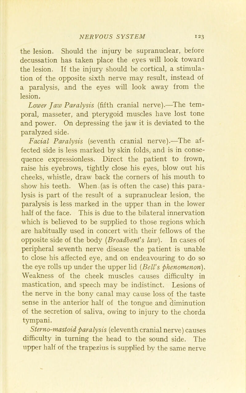 the lesion. Should the injury be supranuclear, before decussation has taken place the eyes will look toward the lesion. If the injury should be cortical, a stimula- tion of the opposite sixth nerve may result, instead of a paralysis, and the eyes will look away from the lesion. Lower Jaw Paralysis (fifth cranial nerve),—The tem- poral, masseter, and pterygoid muscles have lost tone and power. On depressing the jaw it is deviated to the paralyzed side. Facial Paralysis (seventh cranial nerve),—^The af- fected side is less marked by skin folds, and is in conse- quence expressionless. Direct the patient to frown, raise his eyebrows, tightly close his eyes, blow out his cheeks, whistle, draw back the corners of his mouth to show his teeth. When (as is often the case) this para- lysis is part of the result of a supranuclear lesion, the paralysis is less marked in the upper than in the lower half of the face. This is due to the bilateral innervation which is believed to be supplied to those regions which are habitually used in concert with their fellows of the opposite side of the body {Broadbent’s law). In cases of peripheral seventh nerve disease the patient is unable to close his affected eye, and on endeavouring to do so the eye rolls up under the upper lid [Bell's phenomenon). Weakness of the cheek muscles causes difficulty in mastication, and speech may be indistinct. Lesions of the nerve in the bony canal may cause loss of the taste sense in the anterior half of the tongue and diminution of the secretion of saliva, owing to injury to the chorda tympani. Sterno-mastoid paralysis (eleventh cranial nerve) causes difficulty in turning the head to the sound side. The upper half of the trapezius is supplied by the same nerve