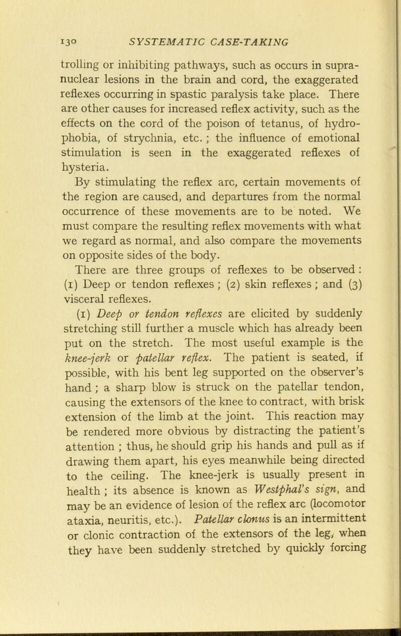 trolling or inhibiting pathways, such as occurs in supra- nuclear lesions in the brain and cord, the exaggerated reflexes occurring in spastic paralysis take place. There are other causes for increased reflex activity, such as the effects on the cord of the poison of tetanus, of hydro- phobia, of strychnia, etc. ; the influence of emotional stimulation is seen in the exaggerated reflexes of hysteria. By stimulating the reflex arc, certain movements of the region are caused, and departures from the normal occurrence of these movements are to be noted. We must compare the resulting reflex movements with what we regard as normal, and also compare the movements on opposite sides of the body. There are three groups of reflexes to be observed : (i) Deep or tendon reflexes; (2) skin reflexes; and (3) visceral reflexes. (i) Deep or tendon reflexes are elicited by suddenly stretching still further a muscle which has already been put on the stretch. The most useful example is the knee-jerk or patellar reflex. The patient is seated, if possible, with his bent leg supported on the observer’s hand ; a sharp blow is struck on the patellar tendon, causing the extensors of the knee to contract, with brisk extension of the limb at the joint. This reaction may be rendered more obvious by distracting the patient’s attention ; thus, he should grip his hands and pull as if drawing them apart, his eyes meanwhile being directed to the ceiling. The knee-jerk is usually present in health ; its absence is known as Westphal’s sign, and may be an evidence of lesion of the reflex arc (locomotor ataxia, neuritis, etc.). Patellar clonus is an intermittent or clonic contraction of the extensors of the leg, when they have been suddenly stretched by quickly forcing