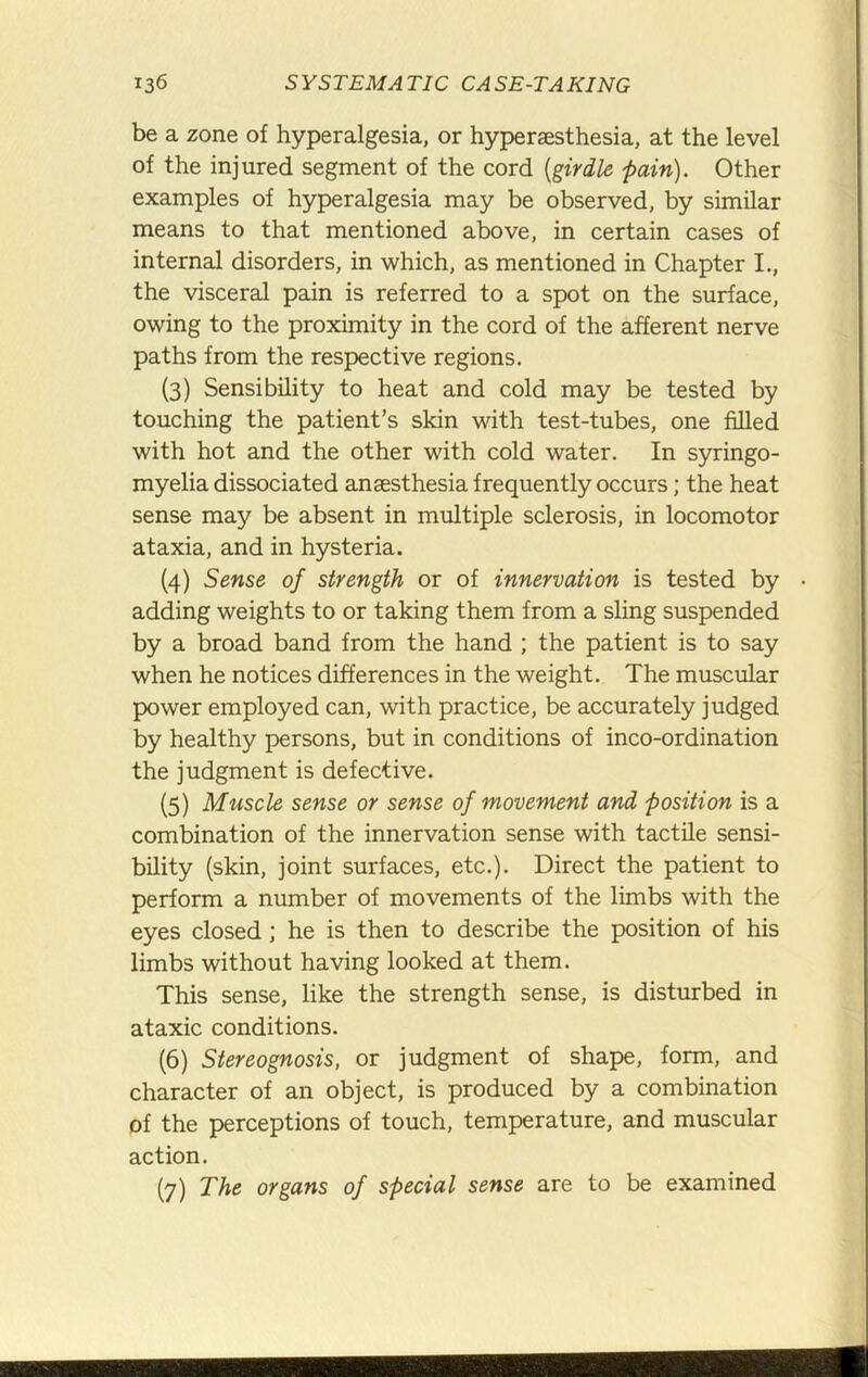 be a zone of hyperalgesia, or hyperaesthesia, at the level of the injured segment of the cord {girdle pain). Other examples of hyperalgesia may be observed, by similar means to that mentioned above, in certain cases of internal disorders, in which, as mentioned in Chapter L, the visceral pain is referred to a spot on the surface, owing to the proximity in the cord of the afferent nerve paths from the respective regions. (3) Sensibility to heat and cold may be tested by touching the patient’s skin with test-tubes, one filled with hot and the other with cold water. In syringo- myelia dissociated anaesthesia frequently occurs; the heat sense may be absent in multiple sclerosis, in locomotor ataxia, and in hysteria. (4) Sense of strength or of innervation is tested by • adding weights to or taking them from a sling suspended by a broad band from the hand ; the patient is to say when he notices differences in the weight. The muscular power employed can, with practice, be accurately judged by healthy persons, but in conditions of inco-ordination the judgment is defective. (5) Muscle sense or sense of movement and position is a combination of the innervation sense with tactile sensi- bility (skin, joint surfaces, etc.). Direct the patient to perform a number of movements of the limbs with the eyes closed ; he is then to describe the position of his limbs without having looked at them. This sense, like the strength sense, is disturbed in ataxic conditions. (6) Stereognosis, or judgment of shape, form, and character of an object, is produced by a combination of the perceptions of touch, temperature, and muscular action. (7) The organs of special sense are to be examined