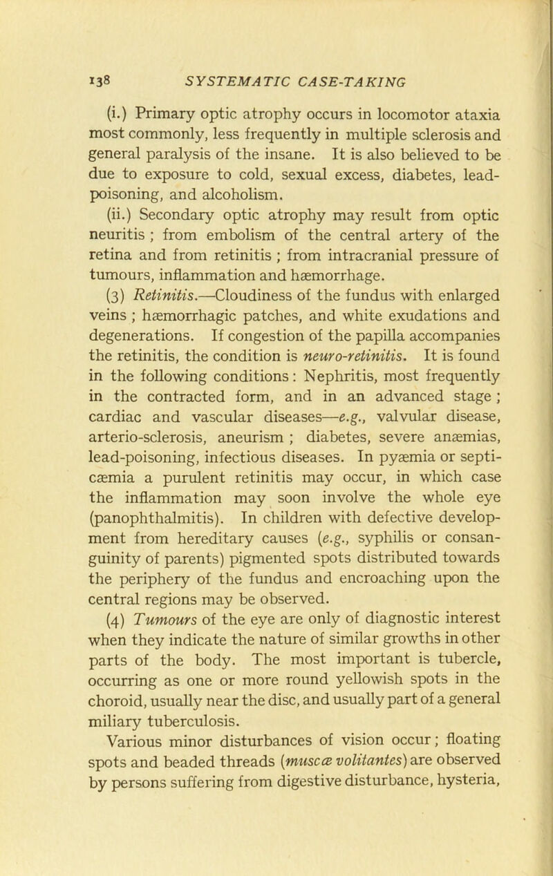 (i.) Primary optic atrophy occurs in locomotor ataxia most commonly, less frequently in multiple sclerosis and general paralysis of the insane. It is also believed to be due to exposure to cold, sexual excess, diabetes, lead- poisoning, and alcoholism. (ii.) Secondary optic atrophy may result from optic neuritis ; from embolism of the central artery of the retina and from retinitis; from intracranial pressure of tumours, inflammation and haemorrhage. (3) Retinitis.—Cloudiness of the fundus with enlarged veins ; haemorrhagic patches, and white exudations and degenerations. If congestion of the papilla accompanies the retinitis, the condition is neuro-retinitis. It is found in the following conditions: Nephritis, most frequently in the contracted form, and in an advanced stage ; cardiac and vascular diseases—e.g., valvular disease, arterio-sclerosis, aneurism ; diabetes, severe anaemias, lead-poisoning, infectious diseases. In pyaemia or septi- caemia a purulent retinitis may occur, in which case the inflammation may soon involve the whole eye (panophthalmitis). In children with defective develop- ment from hereditary causes {e.g., syphilis or consan- guinity of parents) pigmented spots distributed towards the periphery of the fundus and encroaching upon the central regions may be observed. (4) Tumours of the eye are only of diagnostic interest when they indicate the nature of similar growths in other parts of the body. The most important is tubercle, occurring as one or more round yellowish spots in the choroid, usually near the disc, and usually part of a general miliary tuberculosis. Various minor disturbances of vision occur; floating spots and beaded threads {musccB volitantes) are observed by persons suffering from digestive disturbance, hysteria.