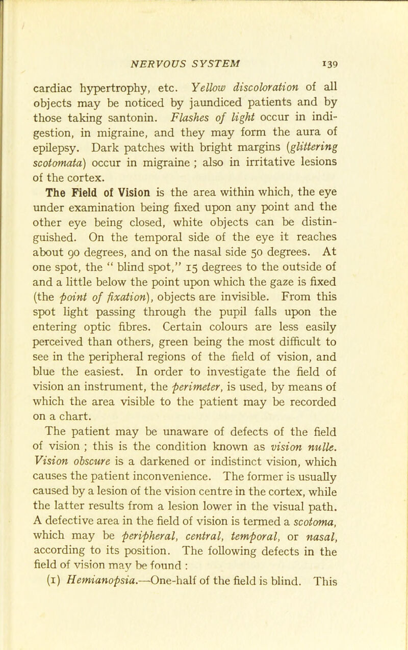 cardiac hypertrophy, etc. Yellow discoloration of all objects may be noticed by jaundiced patients and by those taking santonin. Flashes of light occur in indi- gestion, in migraine, and they may form the aura of epilepsy. Dark patches with bright margins {glittering scotomata) occur in migraine ; also in irritative lesions of the cortex. The Field of Vision is the area within which, the eye under examination being fixed upon any point and the other eye being closed, white objects can be distin- guished. On the temporal side of the eye it reaches about 90 degrees, and on the nasal side 50 degrees. At one spot, the “ blind spot,” 15 degrees to the outside of and a little below the point upon which the gaze is fixed (the point of fixation), objects are invisible. From this spot light passing through the pupil falls upon the entering optic fibres. Certain colours are less easily perceived than others, green being the most difficult to see in the peripheral regions of the field of vision, and blue the easiest. In order to investigate the field of vision an instrument, the perimeter, is used, by means of which the area visible to the patient may be recorded on a chart. The patient may be unaware of defects of the field of vision ; this is the condition known as vision nulle. Vision obscure is a darkened or indistinct vision, which causes the patient inconvenience. The former is usually caused by a lesion of the vision centre in the cortex, while the latter results from a lesion lower in the visual path. A defective area in the field of vision is termed a scotoma, which may be peripheral, central, temporal, or nasal, according to its position. The following defects in the field of vision may be found : (i) Hemianopsia.—One-half of the field is blind. This