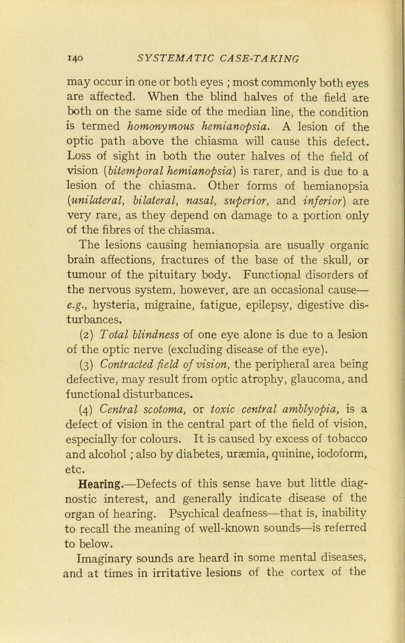 may occur in one or both eyes ; most commonly both eyes are affected. When the blind halves of the field are both on the same side of the median line, the condition is termed homonymous hemianopsia. A lesion of the optic path above the chiasma will cause this defect. Loss of sight in both the outer halves of the field of vision {bitemporal hemianopsia) is rarer, and is due to a lesion of the chiasma. Other forms of hemianopsia {unilateral, bilateral, nasal, superior, and inferior) are very rare, as they depend on damage to a portion only of the fibres of the chiasma. The lesions causing hemianopsia are usually organic brain affections, fractures of the base of the skull, or tumour of the pituitary body. Functional disorders of the nervous system, however, are an occasional cause— e.g., hysteria, migraine, fatigue, epilepsy, digestive dis- turbances. (2) Total blindness of one eye alone is due to a lesion of the optic nerve (excluding disease of the eye). (3) Contracted field of vision, the peripheral area being defective, may result from optic atrophy, glaucoma, and functional disturbances. (4) Central scotoma, or toxic central amblyopia, is a defect of vision in the central part of the field of vision, especially for colours. It is caused by excess of tobacco and alcohol; also by diabetes, uraemia, quinine, iodoform, etc. Hearing.—Defects of this sense have but little diag- nostic interest, and generally indicate disease of the organ of hearing. Psychical deafness—that is, inability to recall the meaning of well-known sounds—is referred to below. Imaginary sounds are heard in some mental diseases, and at times in irritative lesions of the cortex of the