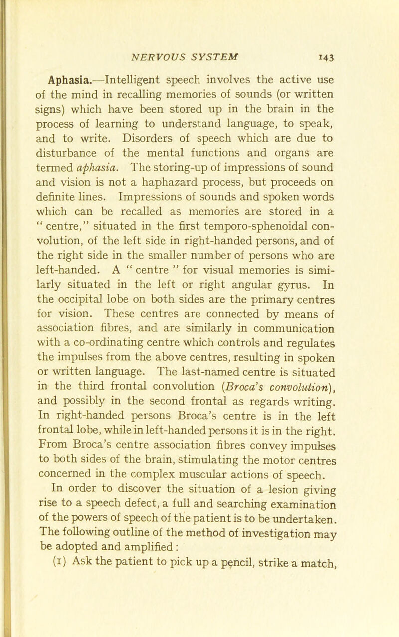 Aphasia.—Intelligent speech involves the active use of the mind in recalling memories of sounds (or written signs) which have been stored up in the brain in the process of learning to understand language, to speak, and to write. Disorders of speech which are due to disturbance of the mental functions and organs are termed aphasia. The storing-up of impressions of sound and vision is not a haphazard process, but proceeds on definite lines. Impressions of sounds and spoken words which can be recalled as memories are stored in a “centre,” situated in the first temporo-sphenoidal con- volution, of the left side in right-handed persons, and of the right side in the smaller number of persons who are left-handed. A “ centre ” for visual memories is simi- larly situated in the left or right angular gyrus. In the occipital lobe on both sides are the primary centres for vision. These centres are connected by means of association fibres, and are similarly in communication with a co-ordinating centre which controls and regulates the impulses from the above centres, resulting in spoken or written language. The last-named centre is situated in the third frontal convolution [Broca’s convolution), and possibly in the second frontal as regards writing. In right-handed persons Broca’s centre is in the left frontal lobe, while in left-handed persons it is in the right. From Broca’s centre association fibres convey impulses to both sides of the brain, stimiilating the motor centres concerned in the complex muscular actions of speech. In order to discover the situation of a lesion giving rise to a speech defect, a full and searching examination of the powers of speech of the patient is to be undertaken. The following outline of the method of investigation may be adopted and amplified : (i) Ask the patient to pick up a pencil, strike a match.