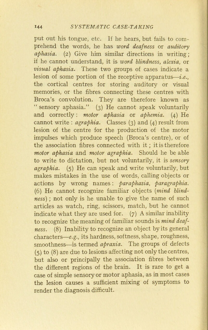 put out his tongue, etc. If he hears, but fails to com- prehend the words, he has word deafness or auditory aphasia. (2) Give him similar directions in writing; if he cannot understand, it is word blindness, alexia, or visual aphasia. These two groups of cases indicate a lesion of some portion of the receptive apparatus—i.e., the cortical centres for storing auditory or visual memories, or the fibres connecting these centres with Broca’s convolution. They are therefore known as “ sensory aphasia.” (3) He cannot speak voluntarily and correctly: motor aphasia or aphemia. (4) He cannot write : agraphia. Classes (3) and (4) result from lesion of the centre for the production of the motor impulses which produce speech (Broca’s centre), or of the association fibres connected with it; it is therefore motor aphasia and motor agraphia. Should he be able to write to dictation, but not voluntarily, it is sensory agraphia. (5) He can speak and write voluntarily, but makes mistakes in the use of words, calling objects or actions by wrong names; paraphasia, paragraphia. (6) He cannot recognize familiar objects [mind blind- ness) ; not only is he unable to give the name of such articles as watch, ring, scissors, match, but he cannot indicate what they are used for. (7) A similar inability to recognize the meaning of familiar sounds is mind deaf- ness. (8) Inability to recognize an object by its general characters—e.g., its hardness, softness, shape, roughness, smoothness—is termed apraxia. The groups of defects (5) to (8) are due to lesions affecting not only the centres, but also or principally the association fibres between the different regions of the brain. It is rare to get a case of simple sensory or motor aphasia, as in most cases the lesion causes a sufficient mixing of symptoms to render the diagnosis difficult.