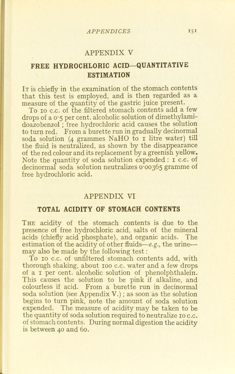 APPENDIX V FREE HYDROCHLORIC ACID—QUANTITATIVE ESTIMATION It is chiefly in the examination of the stomach contents that this test is employed, and is then regarded as a measure of the quantity of the gastric juice present. To 10 c.c. of the filtered stomach contents add a few drops of a O'5 per cent, alcoholic solution of dimethylami- doazobenzol; free hydrochloric acid causes the solution to turn red. From a burette run in gradually decinormal soda solution (4 grammes NaHO to i litre water) till the fluid is neutr^ized, as shown by the disappearance of the red colour and its replacement by a greenish yellow. Note the quantity of soda solution expended : i c.c. of decinormal soda solution neutralizes 0'00365 gramme of free hydrochloric acid. APPENDIX VI TOTAL ACIDITY OF STOMACH CONTENTS The acidity of the stomach contents is due to the presence of free hydrochloric acid, salts of the mineral acids (chiefly acid phosphate), and organic acids. The estimation of the acidity of other fluids—e.g., the urine— may also be made by the following test: To 10 c.c. of unfiltered stomach contents add, with thorough shaking, about 100 c.c. water and a few drops of a I per cent, alcoholic solution of phenolphthalein. This causes the solution to be pink if alkaline, and colourless if acid. From a burette run in decinormal soda solution (see Appendix V.); as soon as the solution begins to turn pink, note the amount of soda solution expended. The measure of acidity may be taken to be the quantity of soda solution required to neutralize 10 c.c. of stomach contents. During normal digestion the acidity is between 40 and 60.