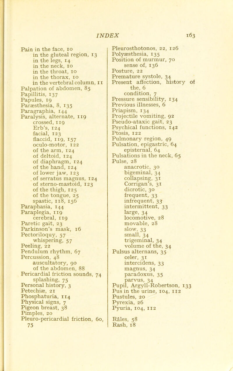 Pain in the face, 10 in the gluteal region, 13 in the legs, 14 in the neck, 10 in the throat, 10 in the thorax, 10 in the vertebral column, 11 Palpation of abdomen, 85 Papillitis, 137 Papules, 19 Paraesthesia, 8, 135 Paragraphia, 144 Paralysis, alternate, 119 crossed, 119 Erb’s, 124 facial, 123 flaccid, 119, 157 oculo-motor, 122 of the arm, 124 of deltoid, 124 of diaphragm, 124 of the hand, 124 of lower jaw, 123 of serratus magnus, 124 of sterno-mastoid, 123 of the thigh, 125 of the tongue, 25 spastic, 118, 156 Paraphasia, 144 Paraplegia, 119 cerebral, 119 Paretic gait, 23 Parkinson’s mask, 16 Pectoriloquy, 57 whispering, 57 Peeling, 22 Pendulum rhythm, 67 Percussion, 48 auscultatory, 90 of the abdomen, 88 Pericardial friction sounds, 74 splashing, 75 Personal history, 3 Petechiae, 21 Phosphaturia, 114 Physical signs, 7 Pigeon breast, 38 Pimples, 20 Pleuro-pericardial friction, 60, 75 Pleurosthotonos, 22, 126 Polyaesthesia, 135 Position of murmur, 70 sense of, 136 Posture, 22 Premature systole, 34 Present affection, history of the, 6 condition, 7 Pressure sensibility, 134 Previous illnesses, 6 Priapism, 134 Projectile vomiting, 92 Pseudo-ataxic gait, 23 Psychical functions, 142 Ptosis, 122 Pulmonary region, 49 Pulsation, epigastric, 64 episternal, 64 Pulsations in the neck, 65 Pulse, 28 anacrotic, 30 bigeminal, 34 collapsing, 31 Corrigan's, 31 dicrotic, 30 frequent, 33 infrequent, 33 intermittent, 33 large, 34 locomotive, 28 movable, 28 slow, 33 small, 34 trigeminal, 34 volume of the, 34 Pulsus alternans, 35 celer, 31 intercidens, 33 magnus, 34 paradoxus. 35 parvus, 34 Pupil, Argyll-Robertson, 133 Pus in the urine, 104, 112 Pustules, 20 Pyrexia, 26 Pyuria, 104, 112 Riles, 58 Rash, 18