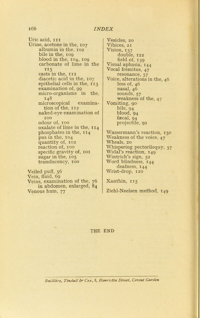 Uric acid, 111 Urine, acetone in the, 107 albumin in the, 102 bile in the, 109 blood in the, 104, 109 carbonate of lime in the casts in the, 112 diacetic acid in the, 107 epithelial cells in the, 113 examination of, 99 micro-organisms in the, 148 microscopical examina- tion of the, 112 naked-eye examination of 100 odour of, 100 oxalate of lime in the, 114 phosphates in the, 114 pus in the, 104 quantity of, 102 reaction of, 100 specific gravity of, loi sugar in the, 105 translucency, 100 Veiled puS, 56 Vein, fluid, 69 Veins, examination of the, 76 in abdomen, enlarged, 84 Venous hum, 77 Vesicles, 20 Vibices, 21 Vision, 137 double, 122 field of, 139 Visual aphasia, 144 Vocal fremitus, 47 resonance, 57 Voice, alterations in the, 46 loss of, 46 nasal, 46 sounds, 57 weakness of the, 47 Vomiting, 90 bile, 94 blood, 94 faecal, 94 projectile, 92 Wassermann’s reaction, 150 Weakness of the voice, 47 Wheals, 20 Whispering pectoriloquy, 57 Widal’s reaction, 149 Wintrich’s sign, 52 Word blindness, 144 deafness, 144 Wrist-drop, 120 Xanthin, 115 Ziehl-Neelsen method, 149 THE END