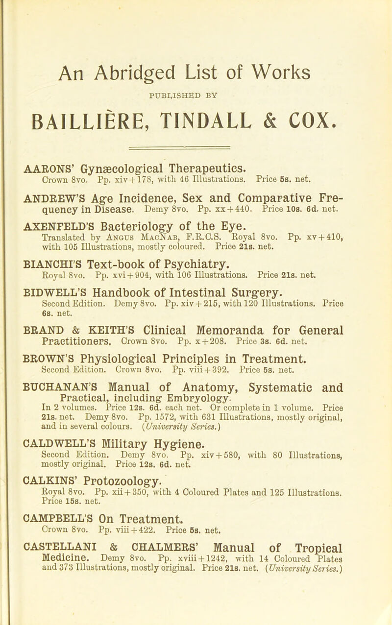 An Abridged List of Works PUBWSHED BY BAILLIERE, TINDALL & COX. AAEONS’ Gynsecologrical Therapeutics. CroTO 8vo. Pp. xiv+178, with 46 Illusti'ations. Price 6a. net. ANDEEW’S Age Incidence, Sex and Comparative Fre- quency in Disease. Demy 8vo. Pp. xx + 440. Price 10s. 6d. net. AXENFELD’S Bacteriology of the Eye. Translated by Angus MacNab, F.R.G.S. Royal 8vo. Pp. xv + 410, with 105 IRustrations, mostly coloured. Price 21s. net. BIANCHI’S Text-book of Psychiatry. Royal 8vo. Pp. xvi + 904, with 106 Illustrations. Price 21s. net. BIDWELL’S Handbook of Intestinal Surgery. Second Edition. Demy8vo. Pp. xiv +216, with 120 Illustrations. Price 6s. net. BEAND & KEITH’S Clinical Memoranda for General Practitioners. Crown 8vo. Pp. x + 208. Price 3s. 6d. net. BEOWN’S Physiological Principles in Treatment. Second Edition. Crown 8vo. Pp. viii + 392. Price6s.net. BUCHANAN’S Manual of Anatomy, Systematic and Practical, including- Embryology. In 2 volumes. Price 12s. 6d. each net. Or complete in 1 volume. Price 21s. net. Demy 8vo. Pp. 1572, with 631 Illustrations, mostly original, and in several colours. {University Series.) CALDWELL’S Military Hygiene. Second Edition. Demy 8vo. Pp. xiv + 580, with 80 Illustrations, mostly original. Price 12s. 6d. net. CALKINS’ Protozoology. Royal 8vo. Pp. xii + 350, with 4 Coloured Plates and 125 Illustrations. Price 16s. net. CAMPBELL’S On Treatment. Crown 8vo. Pp. viii + 422. Price 6s. net. CASTELLANI & CHALMEES’ Manual of Tropical Medicine. Demy 8vo. Pp. xviii+1242, with 14 Coloured Plates aud 373 Illustrations, mostly original. Price 21s. net. (University Series.)