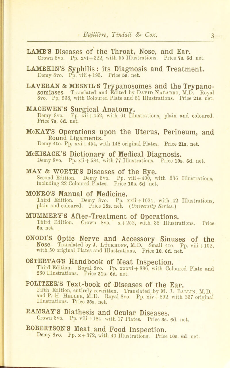 LAMB’S Diseases of the Throat, Nose, and Ear. Crown 8vo. Pp. xvi + 322, with 55 Illustrations. Price 7s. 6d. net. LAMBKIN’S Syphilis: its Diagrnosis and Treatment. Demy Svo. Pp. viii + 193. Price 6s. net. LAVERAN & MESNIL’S Trypanosomes and the Trypano- somiases. Translated and Edited by David Nabarro, M.D. Royal Svo. Pp. 538, with Coloured Plate and 81 Illustrations. Price 21s. net. MACEWEN’S Surgical Anatomy. Demy Svo. Pp. xii + 452, with 61 Illustrations, plain and coloured. Price 7s. 6d. net. McKAY’S Operations upon the Uterus, Perineum, and Round Ligaments. Demy 4to. Pp. xvi+ 454, with 148 original Plates. Price 21s. net. McKiSACK’S Dictionary of Medical Diagrnosis. Demy Svo. Pp. xii+584, with 77 Illustrations. Price 10s. 6d. net. MAY & WORTH’S Diseases of the Eye. Second Edition. Demy Svo. Pp. viii + 400, with 336 Illustrations, including 22 Coloured Plates. Price 10s. 6d. net. MONRO’S Manual of Medicine. Third Edition. Demy Svo. Pp. xxii+1024, with 42 Illustrations, plain and coloured. Price 16s. net. {University Series.) MUMMERY’S After-Treatment of Operations. Third Edition. Crown Svo. x + 252, with 38 Illustrations. Price 6s. net. ONODI’S Optic Nerve and Accessory Sinuses of the Nose. Translated by J. Luckhoff, M.D. Small 4to. Pp. viii + 102, with 50 original Plates and Illustrations. Price 10. 6d. net. OSTERTAG’S Handbook of Meat Inspection. Third Edition. Royal Svo. Pp. xxxvi-)-886, with Coloured Plate and 260 Illustrations. Price 31s. 6d. net. POLlTZER’s Text-book of Diseases of the Ear. Fifth Edition, entirely rewritten. Translated by M. J. Ballin, M.D., and P. H. Heller, M.D. Royal Svo. Pp. xiv + 892, with 337 original Illustrations. Price 25s. net. RAMSAY’S Diathesis and Ocular Diseases. Crown Svo. Pp. viii + 184, with 17 Plates. Price 3s. 6d. net. ROBERTSON’S Meat and Food Inspection. Demy Svo. Pp. x + 372, with 40 Illustrations. Price 10s. 6d. net.