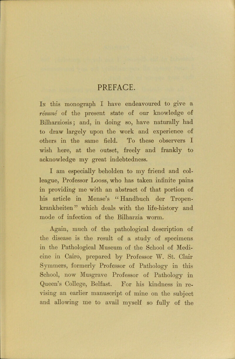 PREFACE. In this monograph I have endeavoured to give a resume of the present state of our knowledge of Bilharziosis; and, in doing so, have naturally had to draw largely upon the work and experience of others in the same field. To these observers I wish here, at the outset, freely and frankly to acknowledge my great indebtedness. I am especially beholden to my friend and col- league, Professor Looss, who has taken infinite pains in providing me with an abstract of that portion of his article in Mense’s Handbuch der Tropen- krankheiten” which deals with the life-history and mode of infection of the Bilharzia worm. Again, much of the pathological description of the disease is the result of a study of specimens in the Pathological Museum of the School of Medi- cine in Cairo, prepared by Professor W. St. Clair Symmers, formerly Professor of Pathology in this School, now Musgrave Professor of Pathology in Queen’s College, Belfast. For his kindness in re- vising an earlier manuscript of mine on the subject and allowing me to avail myself so fully of the