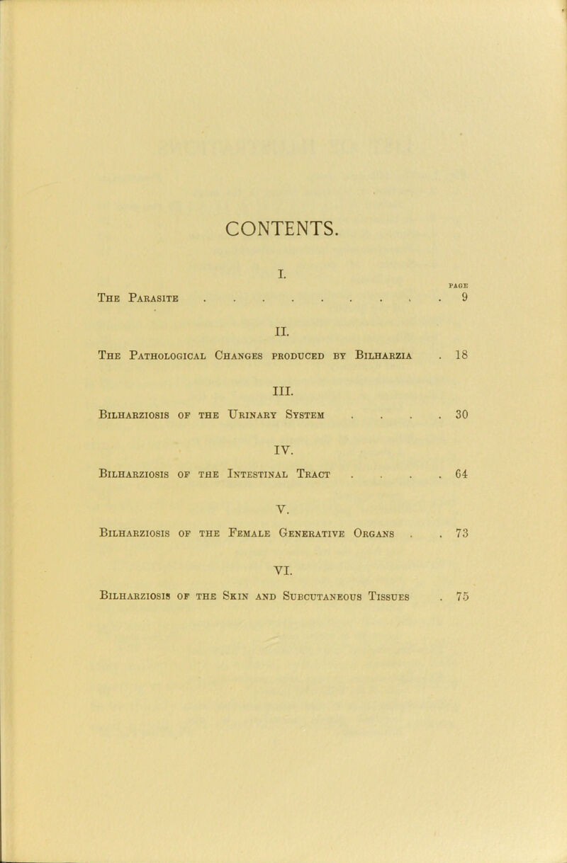 CONTENTS I. The Parasite II. The Pathological Changes produced by Bilharzia III. Bilharziosis op the Urinary System IV. Bilharziosis op the Intestinal Tract V. Bilharziosis op the Female Generative Organs VI. PAGE 9 . 18 . 30 . 64 . 73 Bilharziosis op the Skin and Subcutaneous Tissues . 75