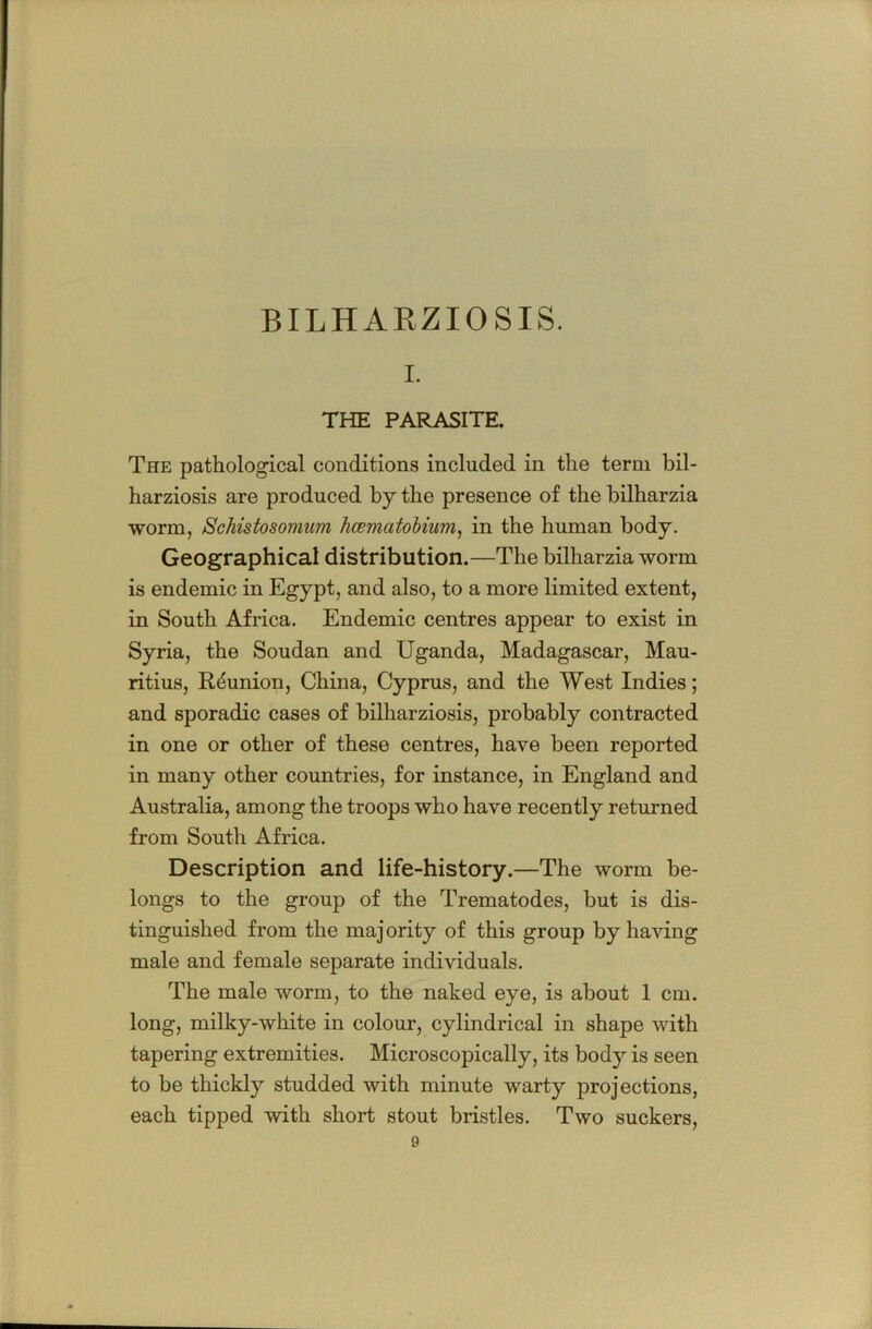 I. THE PARASITE, The pathological conditions included in the term bil- harziosis are produced by the presence of the bilharzia worm, Schistosomum hcematohium^ in the human body. Geographical distribution.—The bilharzia worm is endemic in Egypt, and also, to a more limited extent, in South Africa. Endemic centres appear to exist in Syria, the Soudan and Uganda, Madagascar, Mau- ritius, Reunion, China, Cyprus, and the West Indies; and sporadic cases of bilharziosis, probably contracted in one or other of these centres, have been reported in many other countries, for instance, in England and Australia, among the troops who have recently returned from South Africa. Description and life-history.—The worm be- longs to the group of the Trematodes, but is dis- tinguished from the majority of this group by having male and female separate individuals. The male worm, to the naked eye, is about 1 cm. long, milky-white in colour, cylindrical in shape with tapering extremities. Microscopically, its body is seen to be thickly studded with minute warty projections, each tipped with short stout bristles. Two suckers,