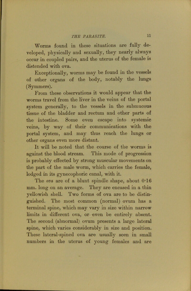 Worms found in these situations are fully de- veloped, physically and sexually, they nearly always occur in coupled pairs, and the uterus of the female is distended with ova. Exceptionally, worms may he found in the vessels of other organs of the body, notably the lungs (Symmers). From these observations it would appear that the worms travel from the liver in the veins of the portal system generally, to the vessels in the submucous tissue of the bladder and rectum and other parts of the intestine. Some even escape into systemic veins, by way of their communications with the portal system, and may thus reach the lungs or other organs even more distant. It will be noted that the course of the worms is against the blood stream. This mode of progression is probably effected by strong muscular movements on the part of the male worm, which carries the female, lodged in its gynecophoric canal, with it. The ova are of a blunt spindle shape, about 0T6 mm. long on an average. They are encased in a thin yellowish shell. Two forms of ova are to be distin- guished. The most common (normal) ovum has a terminal spine, which may vary in size within narrow limits in different ova, or even be entirely absent. The second (abnormal) ovum presents a large lateral spine, which varies considerably in size and position. These lateral-spined ova are usually seen in small numbers in the uterus of young females and are