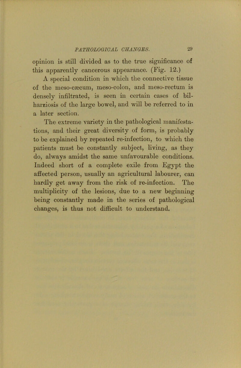 opinion is still divided as to the true significance of this apparently cancerous appearance. (Fig. 12.) A special condition in which the connective tissue of the meso-csecum, meso-colon, and meso-rectum is densely infiltrated, is seen in certain cases of bil- harziosis of the large bowel, and will be referred to in a later section. The extreme variety in the pathological manifesta- tions, and their great diversity of form, is probably to be explained by repeated re-infection, to which the patients must be constantly subject, living, as they do, always amidst the same unfavourable conditions. Indeed short of a complete exile from Egypt the affected person, usually an agricultural labourer, can hardly get away from the risk of re-infection. The multiplicity of the lesions, due to a new beginning being constantly made in the series of pathological changes, is thus not difficult to understand.